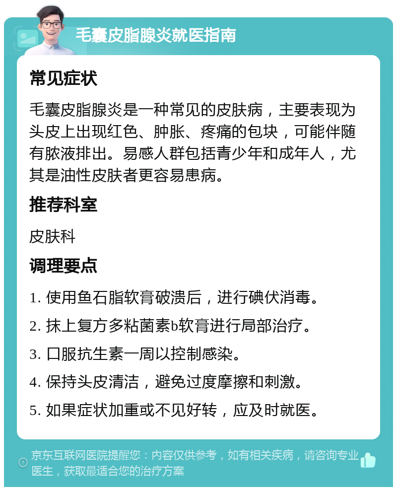 毛囊皮脂腺炎就医指南 常见症状 毛囊皮脂腺炎是一种常见的皮肤病，主要表现为头皮上出现红色、肿胀、疼痛的包块，可能伴随有脓液排出。易感人群包括青少年和成年人，尤其是油性皮肤者更容易患病。 推荐科室 皮肤科 调理要点 1. 使用鱼石脂软膏破溃后，进行碘伏消毒。 2. 抹上复方多粘菌素b软膏进行局部治疗。 3. 口服抗生素一周以控制感染。 4. 保持头皮清洁，避免过度摩擦和刺激。 5. 如果症状加重或不见好转，应及时就医。