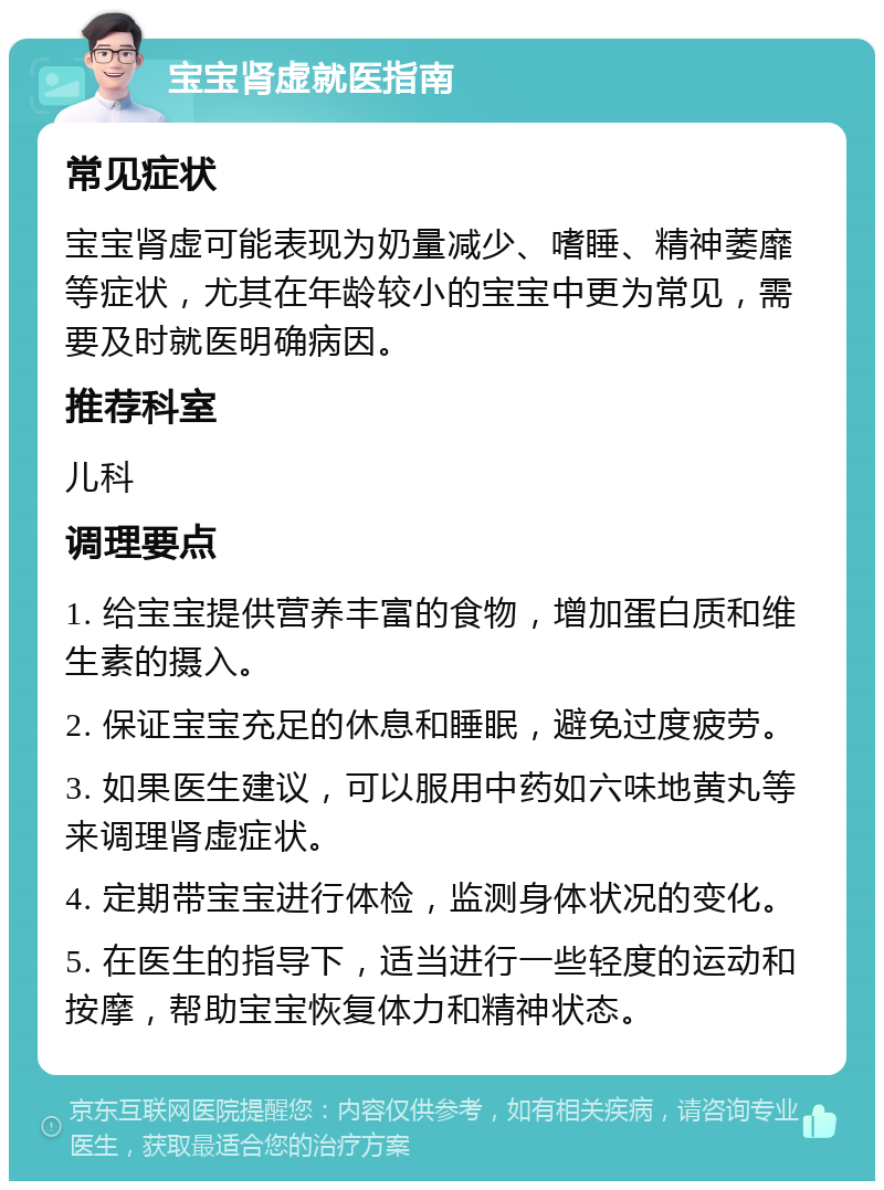 宝宝肾虚就医指南 常见症状 宝宝肾虚可能表现为奶量减少、嗜睡、精神萎靡等症状，尤其在年龄较小的宝宝中更为常见，需要及时就医明确病因。 推荐科室 儿科 调理要点 1. 给宝宝提供营养丰富的食物，增加蛋白质和维生素的摄入。 2. 保证宝宝充足的休息和睡眠，避免过度疲劳。 3. 如果医生建议，可以服用中药如六味地黄丸等来调理肾虚症状。 4. 定期带宝宝进行体检，监测身体状况的变化。 5. 在医生的指导下，适当进行一些轻度的运动和按摩，帮助宝宝恢复体力和精神状态。