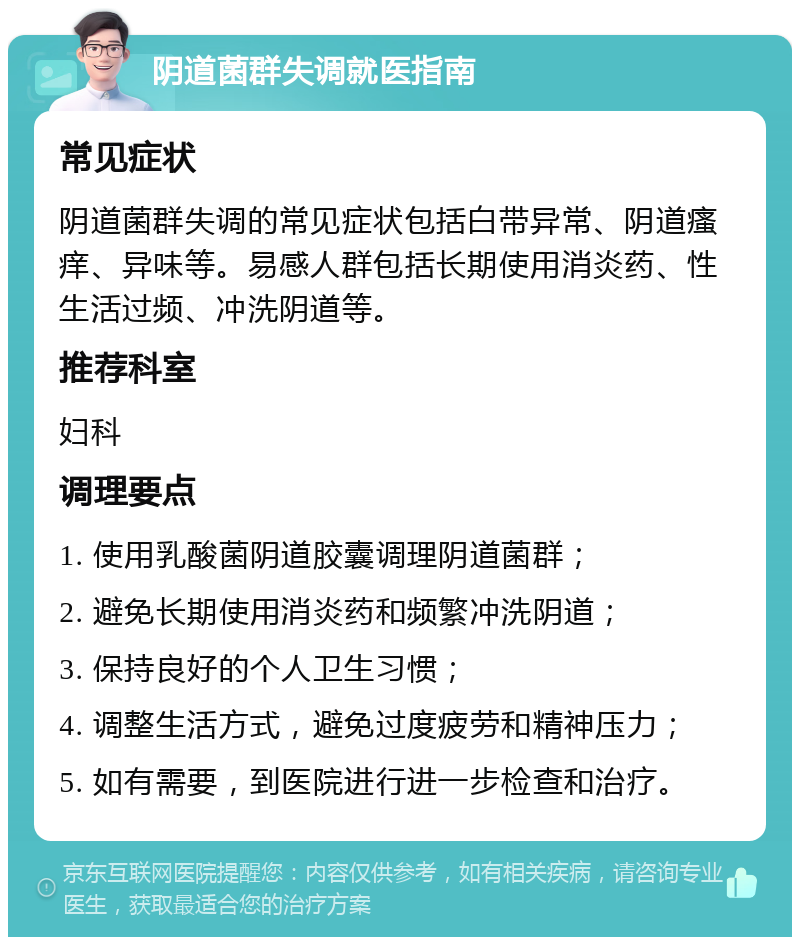 阴道菌群失调就医指南 常见症状 阴道菌群失调的常见症状包括白带异常、阴道瘙痒、异味等。易感人群包括长期使用消炎药、性生活过频、冲洗阴道等。 推荐科室 妇科 调理要点 1. 使用乳酸菌阴道胶囊调理阴道菌群； 2. 避免长期使用消炎药和频繁冲洗阴道； 3. 保持良好的个人卫生习惯； 4. 调整生活方式，避免过度疲劳和精神压力； 5. 如有需要，到医院进行进一步检查和治疗。