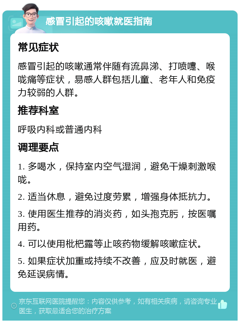 感冒引起的咳嗽就医指南 常见症状 感冒引起的咳嗽通常伴随有流鼻涕、打喷嚏、喉咙痛等症状，易感人群包括儿童、老年人和免疫力较弱的人群。 推荐科室 呼吸内科或普通内科 调理要点 1. 多喝水，保持室内空气湿润，避免干燥刺激喉咙。 2. 适当休息，避免过度劳累，增强身体抵抗力。 3. 使用医生推荐的消炎药，如头孢克肟，按医嘱用药。 4. 可以使用枇杷露等止咳药物缓解咳嗽症状。 5. 如果症状加重或持续不改善，应及时就医，避免延误病情。