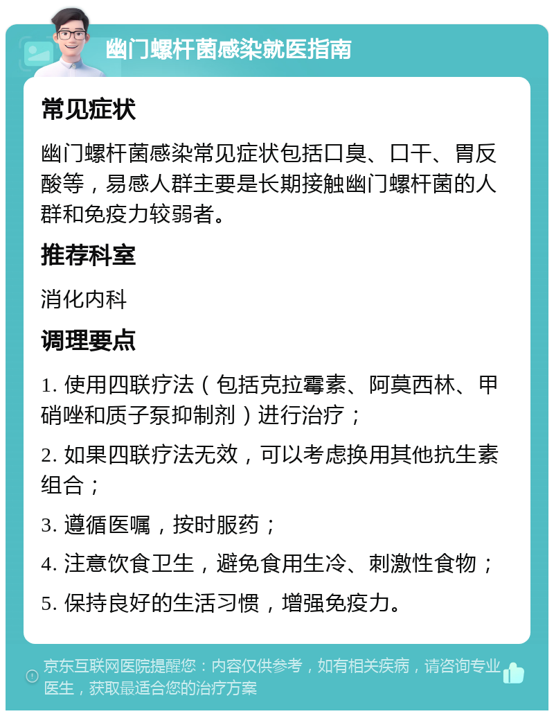 幽门螺杆菌感染就医指南 常见症状 幽门螺杆菌感染常见症状包括口臭、口干、胃反酸等，易感人群主要是长期接触幽门螺杆菌的人群和免疫力较弱者。 推荐科室 消化内科 调理要点 1. 使用四联疗法（包括克拉霉素、阿莫西林、甲硝唑和质子泵抑制剂）进行治疗； 2. 如果四联疗法无效，可以考虑换用其他抗生素组合； 3. 遵循医嘱，按时服药； 4. 注意饮食卫生，避免食用生冷、刺激性食物； 5. 保持良好的生活习惯，增强免疫力。