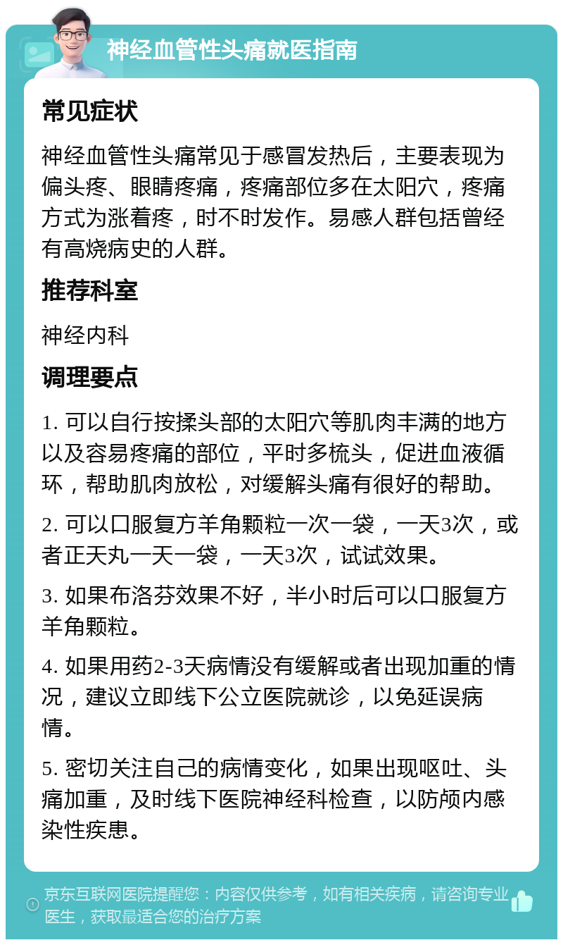 神经血管性头痛就医指南 常见症状 神经血管性头痛常见于感冒发热后，主要表现为偏头疼、眼睛疼痛，疼痛部位多在太阳穴，疼痛方式为涨着疼，时不时发作。易感人群包括曾经有高烧病史的人群。 推荐科室 神经内科 调理要点 1. 可以自行按揉头部的太阳穴等肌肉丰满的地方以及容易疼痛的部位，平时多梳头，促进血液循环，帮助肌肉放松，对缓解头痛有很好的帮助。 2. 可以口服复方羊角颗粒一次一袋，一天3次，或者正天丸一天一袋，一天3次，试试效果。 3. 如果布洛芬效果不好，半小时后可以口服复方羊角颗粒。 4. 如果用药2-3天病情没有缓解或者出现加重的情况，建议立即线下公立医院就诊，以免延误病情。 5. 密切关注自己的病情变化，如果出现呕吐、头痛加重，及时线下医院神经科检查，以防颅内感染性疾患。