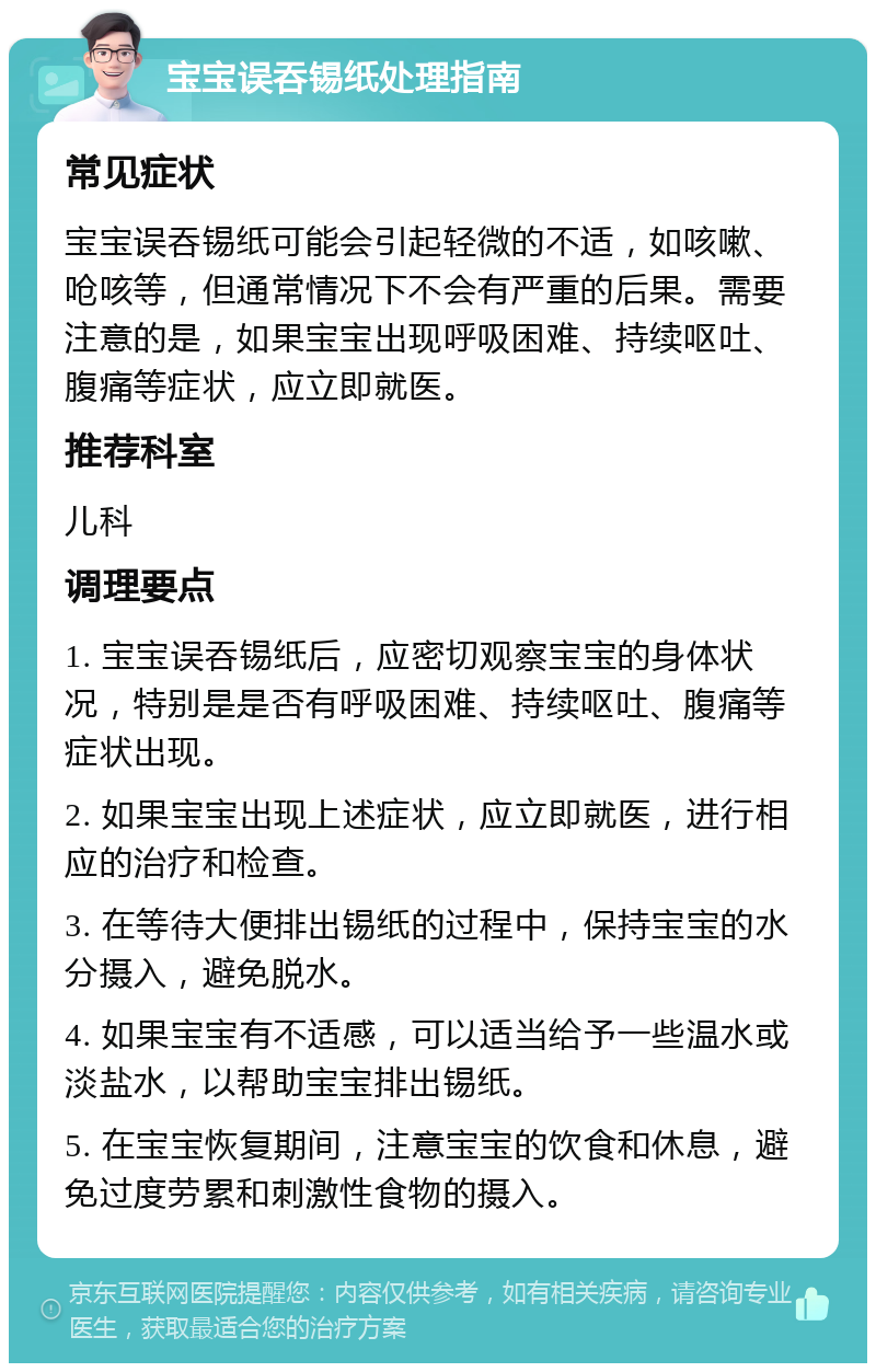 宝宝误吞锡纸处理指南 常见症状 宝宝误吞锡纸可能会引起轻微的不适，如咳嗽、呛咳等，但通常情况下不会有严重的后果。需要注意的是，如果宝宝出现呼吸困难、持续呕吐、腹痛等症状，应立即就医。 推荐科室 儿科 调理要点 1. 宝宝误吞锡纸后，应密切观察宝宝的身体状况，特别是是否有呼吸困难、持续呕吐、腹痛等症状出现。 2. 如果宝宝出现上述症状，应立即就医，进行相应的治疗和检查。 3. 在等待大便排出锡纸的过程中，保持宝宝的水分摄入，避免脱水。 4. 如果宝宝有不适感，可以适当给予一些温水或淡盐水，以帮助宝宝排出锡纸。 5. 在宝宝恢复期间，注意宝宝的饮食和休息，避免过度劳累和刺激性食物的摄入。