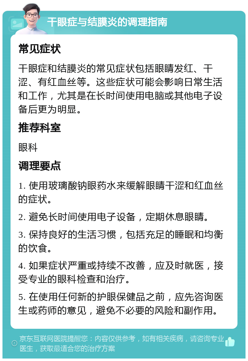 干眼症与结膜炎的调理指南 常见症状 干眼症和结膜炎的常见症状包括眼睛发红、干涩、有红血丝等。这些症状可能会影响日常生活和工作，尤其是在长时间使用电脑或其他电子设备后更为明显。 推荐科室 眼科 调理要点 1. 使用玻璃酸钠眼药水来缓解眼睛干涩和红血丝的症状。 2. 避免长时间使用电子设备，定期休息眼睛。 3. 保持良好的生活习惯，包括充足的睡眠和均衡的饮食。 4. 如果症状严重或持续不改善，应及时就医，接受专业的眼科检查和治疗。 5. 在使用任何新的护眼保健品之前，应先咨询医生或药师的意见，避免不必要的风险和副作用。