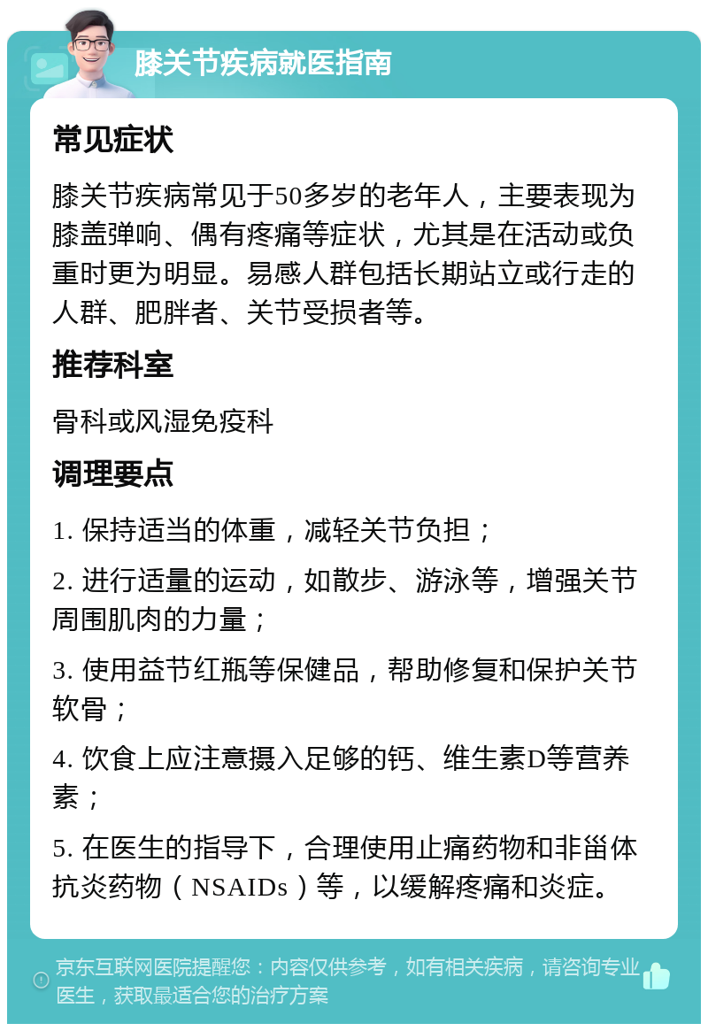 膝关节疾病就医指南 常见症状 膝关节疾病常见于50多岁的老年人，主要表现为膝盖弹响、偶有疼痛等症状，尤其是在活动或负重时更为明显。易感人群包括长期站立或行走的人群、肥胖者、关节受损者等。 推荐科室 骨科或风湿免疫科 调理要点 1. 保持适当的体重，减轻关节负担； 2. 进行适量的运动，如散步、游泳等，增强关节周围肌肉的力量； 3. 使用益节红瓶等保健品，帮助修复和保护关节软骨； 4. 饮食上应注意摄入足够的钙、维生素D等营养素； 5. 在医生的指导下，合理使用止痛药物和非甾体抗炎药物（NSAIDs）等，以缓解疼痛和炎症。