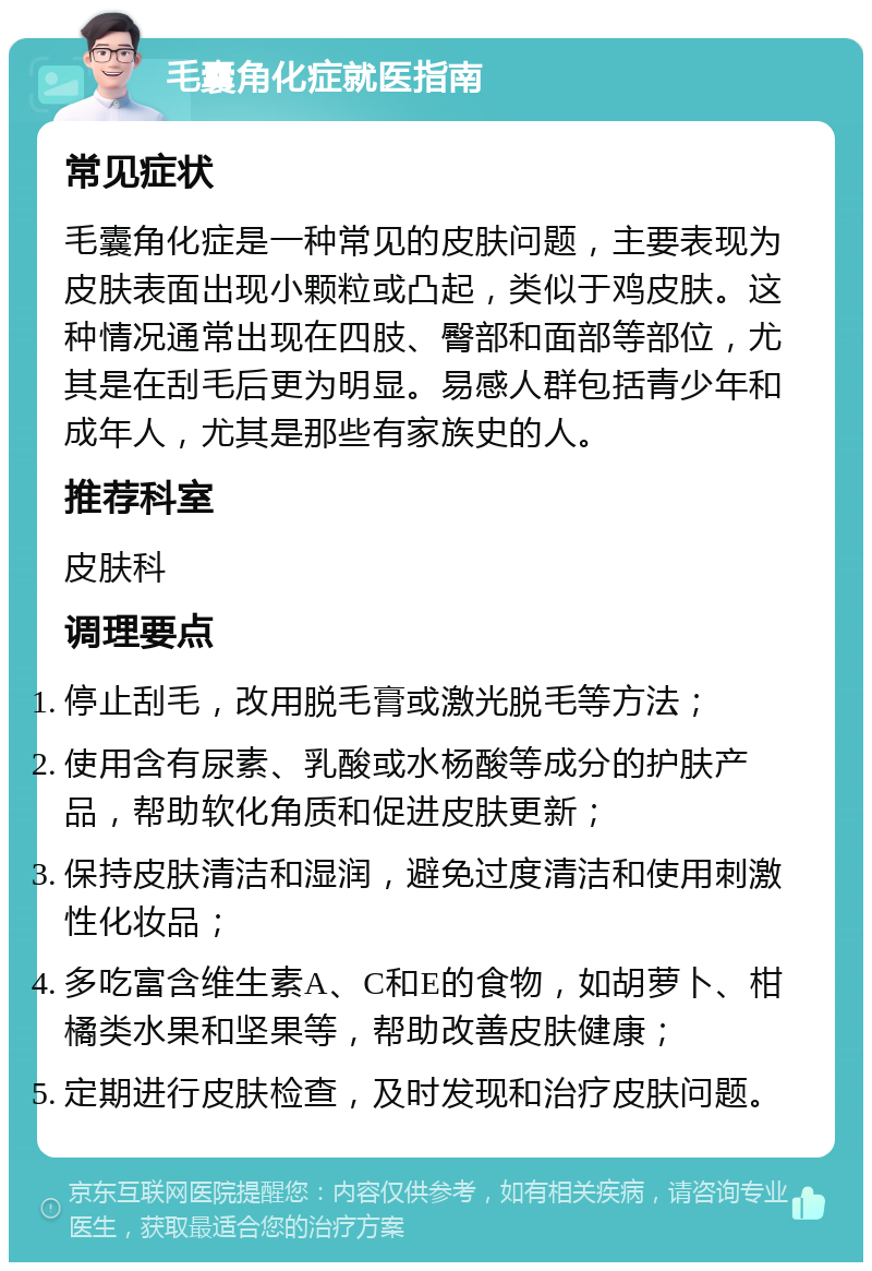 毛囊角化症就医指南 常见症状 毛囊角化症是一种常见的皮肤问题，主要表现为皮肤表面出现小颗粒或凸起，类似于鸡皮肤。这种情况通常出现在四肢、臀部和面部等部位，尤其是在刮毛后更为明显。易感人群包括青少年和成年人，尤其是那些有家族史的人。 推荐科室 皮肤科 调理要点 停止刮毛，改用脱毛膏或激光脱毛等方法； 使用含有尿素、乳酸或水杨酸等成分的护肤产品，帮助软化角质和促进皮肤更新； 保持皮肤清洁和湿润，避免过度清洁和使用刺激性化妆品； 多吃富含维生素A、C和E的食物，如胡萝卜、柑橘类水果和坚果等，帮助改善皮肤健康； 定期进行皮肤检查，及时发现和治疗皮肤问题。