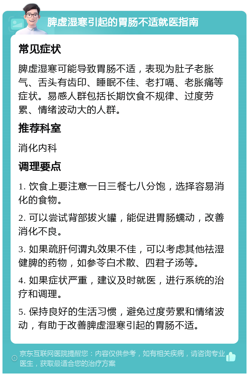 脾虚湿寒引起的胃肠不适就医指南 常见症状 脾虚湿寒可能导致胃肠不适，表现为肚子老胀气、舌头有齿印、睡眠不佳、老打嗝、老胀痛等症状。易感人群包括长期饮食不规律、过度劳累、情绪波动大的人群。 推荐科室 消化内科 调理要点 1. 饮食上要注意一日三餐七八分饱，选择容易消化的食物。 2. 可以尝试背部拔火罐，能促进胃肠蠕动，改善消化不良。 3. 如果疏肝何谓丸效果不佳，可以考虑其他祛湿健脾的药物，如参苓白术散、四君子汤等。 4. 如果症状严重，建议及时就医，进行系统的治疗和调理。 5. 保持良好的生活习惯，避免过度劳累和情绪波动，有助于改善脾虚湿寒引起的胃肠不适。