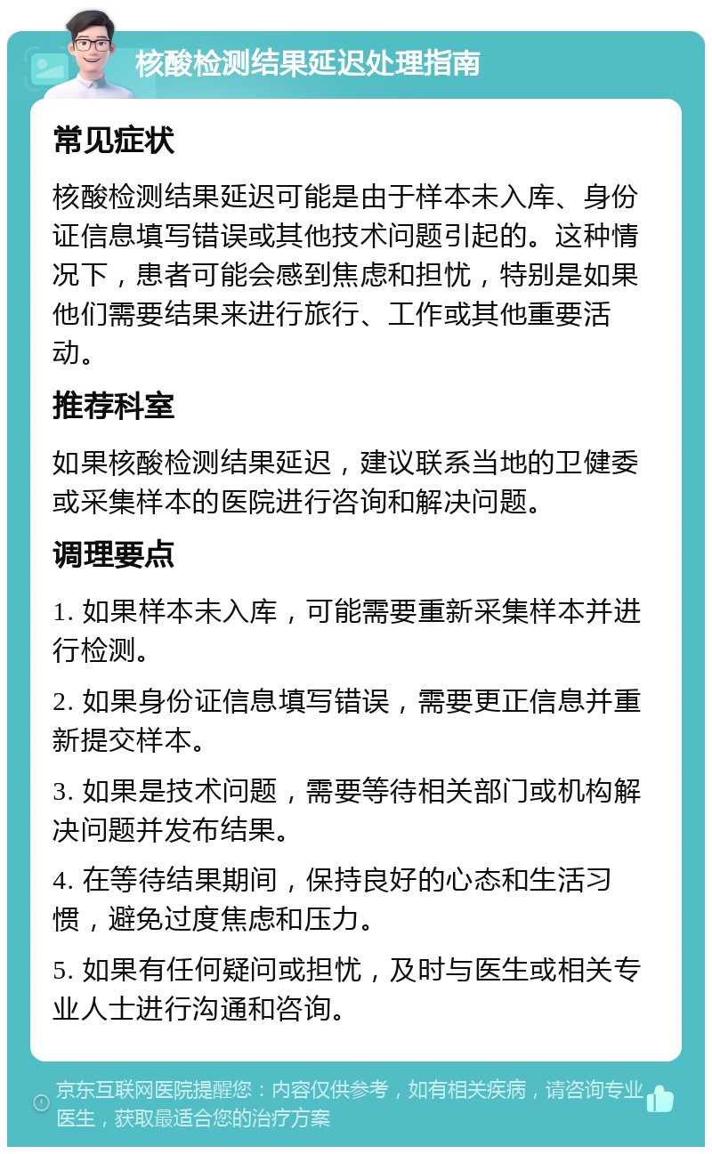 核酸检测结果延迟处理指南 常见症状 核酸检测结果延迟可能是由于样本未入库、身份证信息填写错误或其他技术问题引起的。这种情况下，患者可能会感到焦虑和担忧，特别是如果他们需要结果来进行旅行、工作或其他重要活动。 推荐科室 如果核酸检测结果延迟，建议联系当地的卫健委或采集样本的医院进行咨询和解决问题。 调理要点 1. 如果样本未入库，可能需要重新采集样本并进行检测。 2. 如果身份证信息填写错误，需要更正信息并重新提交样本。 3. 如果是技术问题，需要等待相关部门或机构解决问题并发布结果。 4. 在等待结果期间，保持良好的心态和生活习惯，避免过度焦虑和压力。 5. 如果有任何疑问或担忧，及时与医生或相关专业人士进行沟通和咨询。