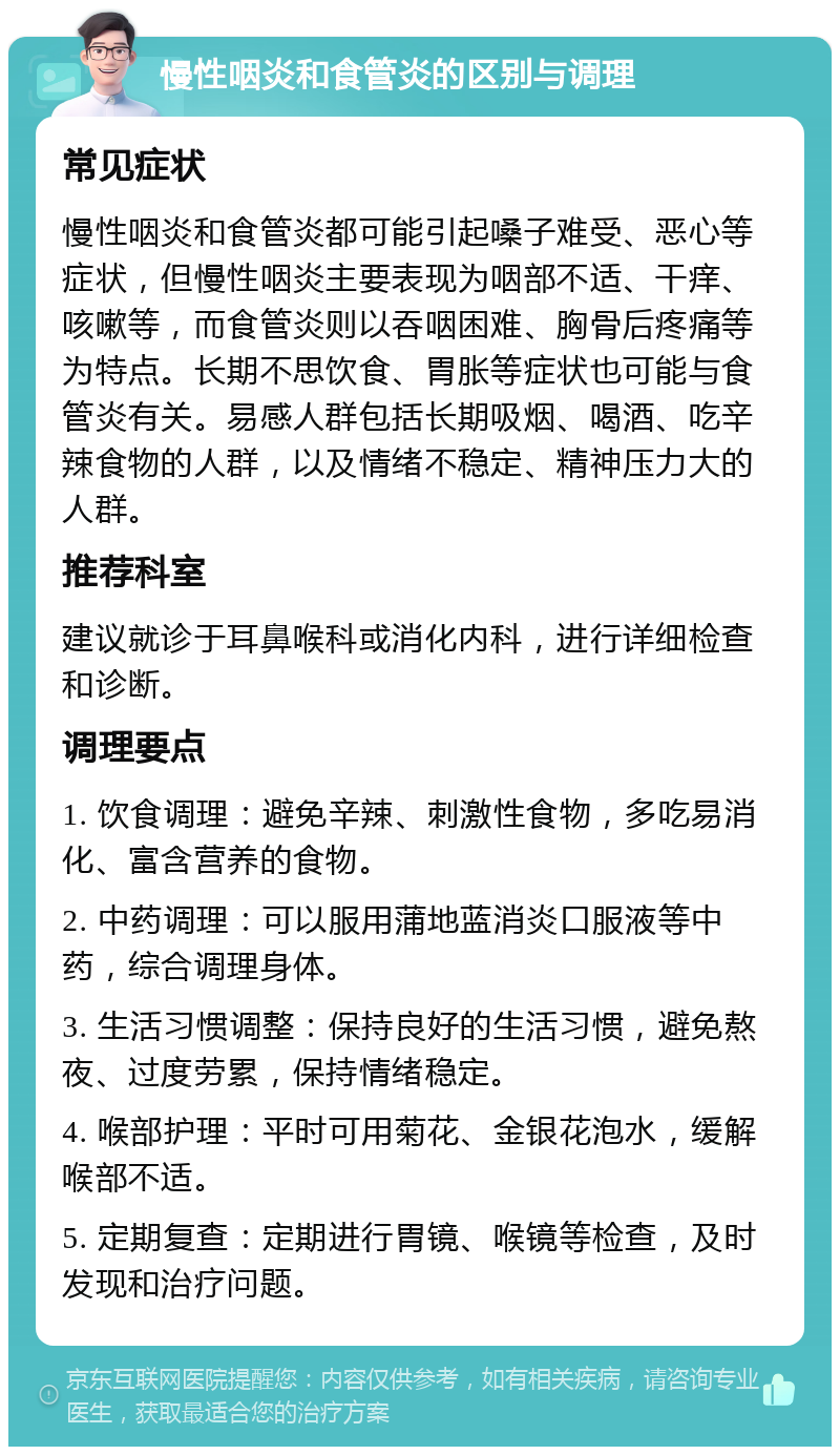 慢性咽炎和食管炎的区别与调理 常见症状 慢性咽炎和食管炎都可能引起嗓子难受、恶心等症状，但慢性咽炎主要表现为咽部不适、干痒、咳嗽等，而食管炎则以吞咽困难、胸骨后疼痛等为特点。长期不思饮食、胃胀等症状也可能与食管炎有关。易感人群包括长期吸烟、喝酒、吃辛辣食物的人群，以及情绪不稳定、精神压力大的人群。 推荐科室 建议就诊于耳鼻喉科或消化内科，进行详细检查和诊断。 调理要点 1. 饮食调理：避免辛辣、刺激性食物，多吃易消化、富含营养的食物。 2. 中药调理：可以服用蒲地蓝消炎口服液等中药，综合调理身体。 3. 生活习惯调整：保持良好的生活习惯，避免熬夜、过度劳累，保持情绪稳定。 4. 喉部护理：平时可用菊花、金银花泡水，缓解喉部不适。 5. 定期复查：定期进行胃镜、喉镜等检查，及时发现和治疗问题。