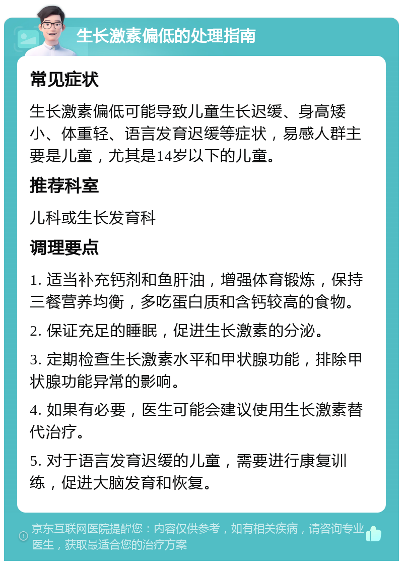 生长激素偏低的处理指南 常见症状 生长激素偏低可能导致儿童生长迟缓、身高矮小、体重轻、语言发育迟缓等症状，易感人群主要是儿童，尤其是14岁以下的儿童。 推荐科室 儿科或生长发育科 调理要点 1. 适当补充钙剂和鱼肝油，增强体育锻炼，保持三餐营养均衡，多吃蛋白质和含钙较高的食物。 2. 保证充足的睡眠，促进生长激素的分泌。 3. 定期检查生长激素水平和甲状腺功能，排除甲状腺功能异常的影响。 4. 如果有必要，医生可能会建议使用生长激素替代治疗。 5. 对于语言发育迟缓的儿童，需要进行康复训练，促进大脑发育和恢复。