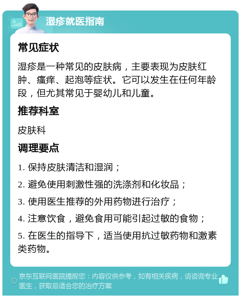 湿疹就医指南 常见症状 湿疹是一种常见的皮肤病，主要表现为皮肤红肿、瘙痒、起泡等症状。它可以发生在任何年龄段，但尤其常见于婴幼儿和儿童。 推荐科室 皮肤科 调理要点 1. 保持皮肤清洁和湿润； 2. 避免使用刺激性强的洗涤剂和化妆品； 3. 使用医生推荐的外用药物进行治疗； 4. 注意饮食，避免食用可能引起过敏的食物； 5. 在医生的指导下，适当使用抗过敏药物和激素类药物。