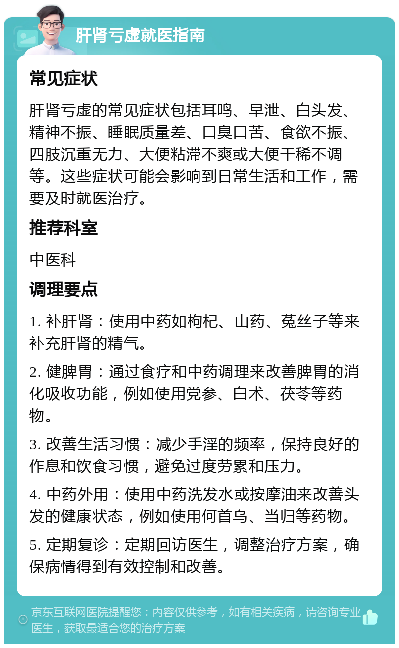 肝肾亏虚就医指南 常见症状 肝肾亏虚的常见症状包括耳鸣、早泄、白头发、精神不振、睡眠质量差、口臭口苦、食欲不振、四肢沉重无力、大便粘滞不爽或大便干稀不调等。这些症状可能会影响到日常生活和工作，需要及时就医治疗。 推荐科室 中医科 调理要点 1. 补肝肾：使用中药如枸杞、山药、菟丝子等来补充肝肾的精气。 2. 健脾胃：通过食疗和中药调理来改善脾胃的消化吸收功能，例如使用党参、白术、茯苓等药物。 3. 改善生活习惯：减少手淫的频率，保持良好的作息和饮食习惯，避免过度劳累和压力。 4. 中药外用：使用中药洗发水或按摩油来改善头发的健康状态，例如使用何首乌、当归等药物。 5. 定期复诊：定期回访医生，调整治疗方案，确保病情得到有效控制和改善。