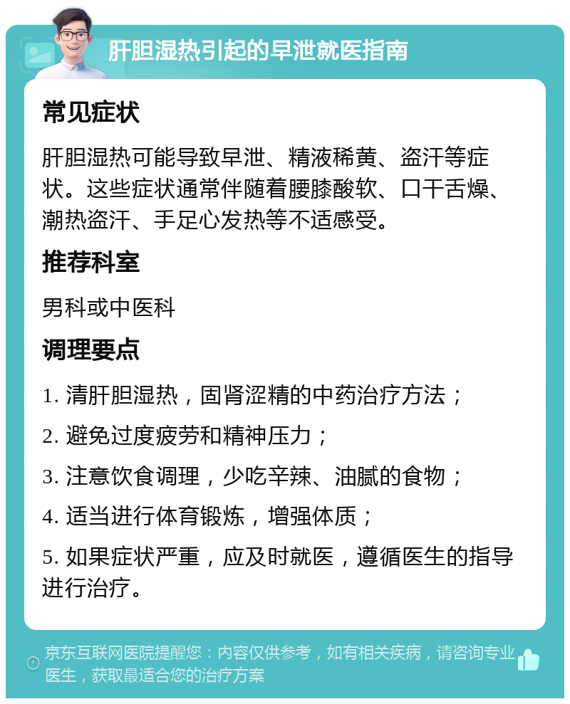 肝胆湿热引起的早泄就医指南 常见症状 肝胆湿热可能导致早泄、精液稀黄、盗汗等症状。这些症状通常伴随着腰膝酸软、口干舌燥、潮热盗汗、手足心发热等不适感受。 推荐科室 男科或中医科 调理要点 1. 清肝胆湿热，固肾涩精的中药治疗方法； 2. 避免过度疲劳和精神压力； 3. 注意饮食调理，少吃辛辣、油腻的食物； 4. 适当进行体育锻炼，增强体质； 5. 如果症状严重，应及时就医，遵循医生的指导进行治疗。