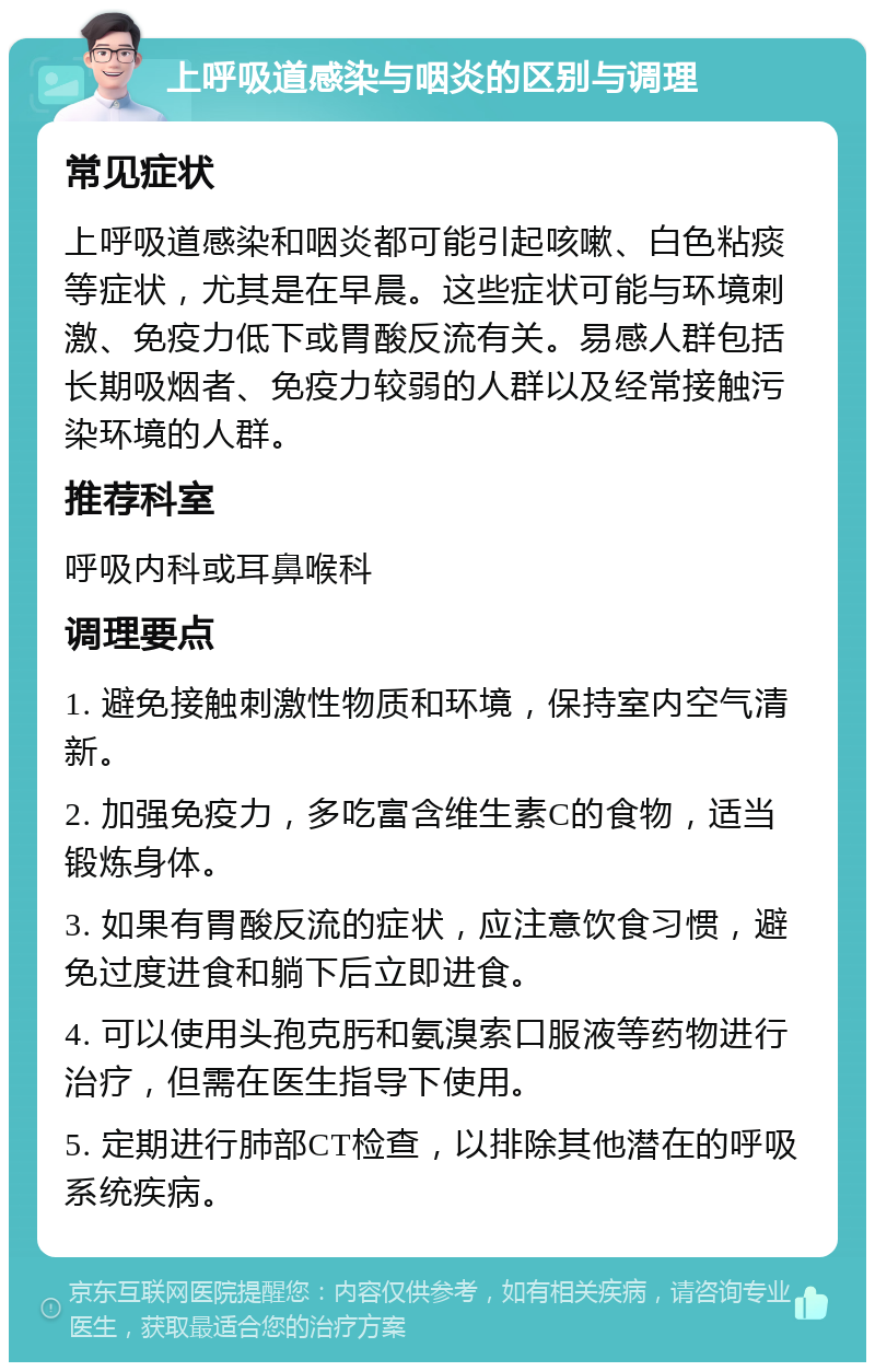 上呼吸道感染与咽炎的区别与调理 常见症状 上呼吸道感染和咽炎都可能引起咳嗽、白色粘痰等症状，尤其是在早晨。这些症状可能与环境刺激、免疫力低下或胃酸反流有关。易感人群包括长期吸烟者、免疫力较弱的人群以及经常接触污染环境的人群。 推荐科室 呼吸内科或耳鼻喉科 调理要点 1. 避免接触刺激性物质和环境，保持室内空气清新。 2. 加强免疫力，多吃富含维生素C的食物，适当锻炼身体。 3. 如果有胃酸反流的症状，应注意饮食习惯，避免过度进食和躺下后立即进食。 4. 可以使用头孢克肟和氨溴索口服液等药物进行治疗，但需在医生指导下使用。 5. 定期进行肺部CT检查，以排除其他潜在的呼吸系统疾病。