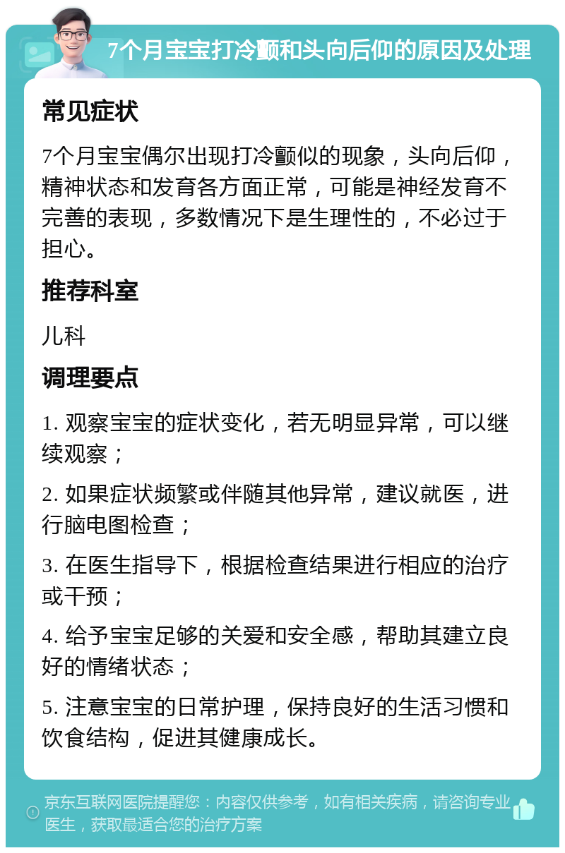 7个月宝宝打冷颤和头向后仰的原因及处理 常见症状 7个月宝宝偶尔出现打冷颤似的现象，头向后仰，精神状态和发育各方面正常，可能是神经发育不完善的表现，多数情况下是生理性的，不必过于担心。 推荐科室 儿科 调理要点 1. 观察宝宝的症状变化，若无明显异常，可以继续观察； 2. 如果症状频繁或伴随其他异常，建议就医，进行脑电图检查； 3. 在医生指导下，根据检查结果进行相应的治疗或干预； 4. 给予宝宝足够的关爱和安全感，帮助其建立良好的情绪状态； 5. 注意宝宝的日常护理，保持良好的生活习惯和饮食结构，促进其健康成长。