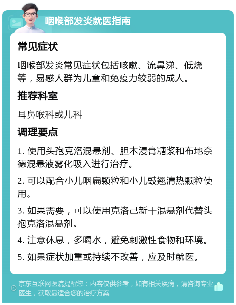 咽喉部发炎就医指南 常见症状 咽喉部发炎常见症状包括咳嗽、流鼻涕、低烧等，易感人群为儿童和免疫力较弱的成人。 推荐科室 耳鼻喉科或儿科 调理要点 1. 使用头孢克洛混悬剂、胆木浸膏糖浆和布地奈德混悬液雾化吸入进行治疗。 2. 可以配合小儿咽扁颗粒和小儿豉翘清热颗粒使用。 3. 如果需要，可以使用克洛己新干混悬剂代替头孢克洛混悬剂。 4. 注意休息，多喝水，避免刺激性食物和环境。 5. 如果症状加重或持续不改善，应及时就医。