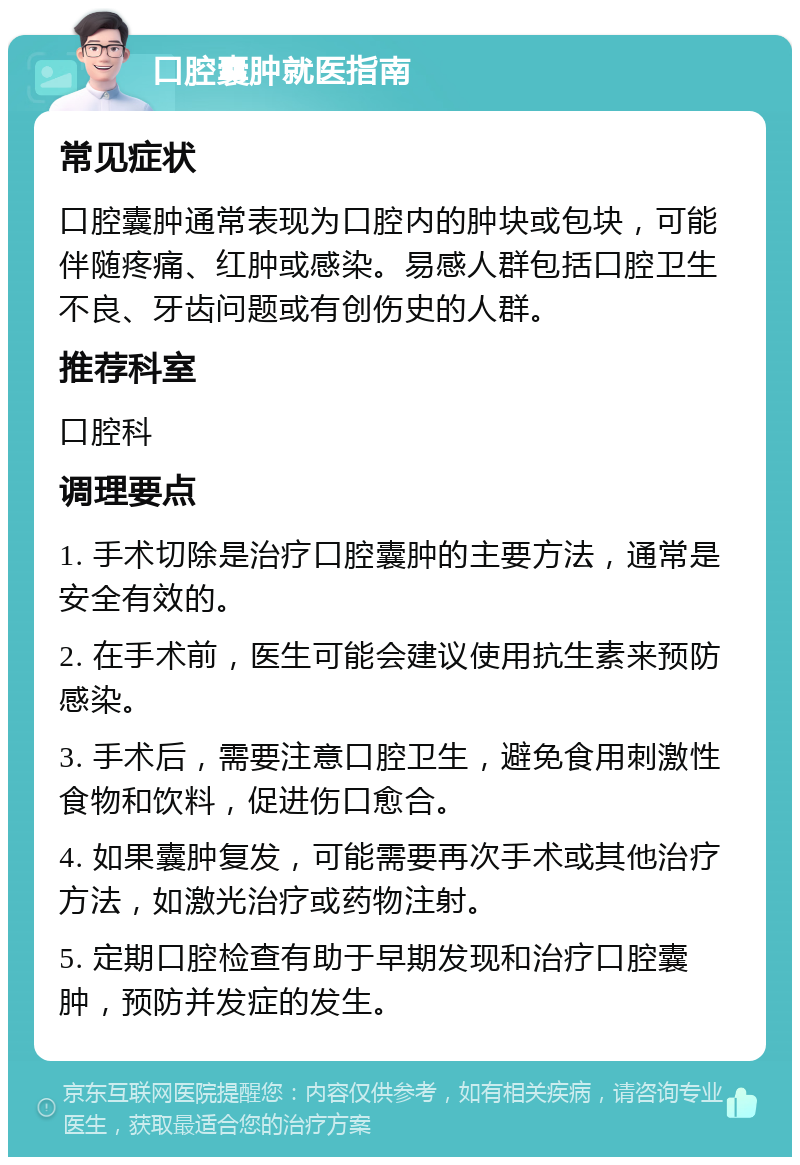 口腔囊肿就医指南 常见症状 口腔囊肿通常表现为口腔内的肿块或包块，可能伴随疼痛、红肿或感染。易感人群包括口腔卫生不良、牙齿问题或有创伤史的人群。 推荐科室 口腔科 调理要点 1. 手术切除是治疗口腔囊肿的主要方法，通常是安全有效的。 2. 在手术前，医生可能会建议使用抗生素来预防感染。 3. 手术后，需要注意口腔卫生，避免食用刺激性食物和饮料，促进伤口愈合。 4. 如果囊肿复发，可能需要再次手术或其他治疗方法，如激光治疗或药物注射。 5. 定期口腔检查有助于早期发现和治疗口腔囊肿，预防并发症的发生。