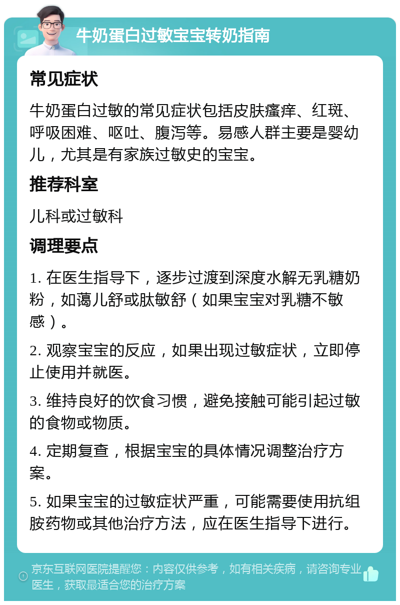 牛奶蛋白过敏宝宝转奶指南 常见症状 牛奶蛋白过敏的常见症状包括皮肤瘙痒、红斑、呼吸困难、呕吐、腹泻等。易感人群主要是婴幼儿，尤其是有家族过敏史的宝宝。 推荐科室 儿科或过敏科 调理要点 1. 在医生指导下，逐步过渡到深度水解无乳糖奶粉，如蔼儿舒或肽敏舒（如果宝宝对乳糖不敏感）。 2. 观察宝宝的反应，如果出现过敏症状，立即停止使用并就医。 3. 维持良好的饮食习惯，避免接触可能引起过敏的食物或物质。 4. 定期复查，根据宝宝的具体情况调整治疗方案。 5. 如果宝宝的过敏症状严重，可能需要使用抗组胺药物或其他治疗方法，应在医生指导下进行。