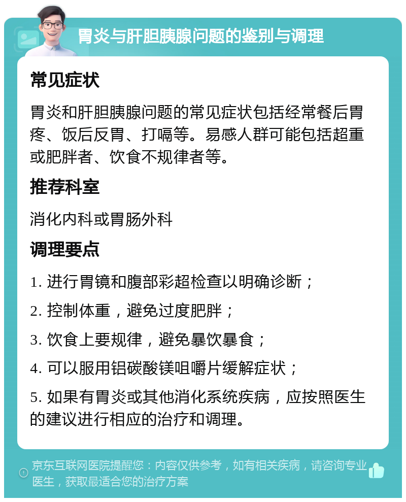 胃炎与肝胆胰腺问题的鉴别与调理 常见症状 胃炎和肝胆胰腺问题的常见症状包括经常餐后胃疼、饭后反胃、打嗝等。易感人群可能包括超重或肥胖者、饮食不规律者等。 推荐科室 消化内科或胃肠外科 调理要点 1. 进行胃镜和腹部彩超检查以明确诊断； 2. 控制体重，避免过度肥胖； 3. 饮食上要规律，避免暴饮暴食； 4. 可以服用铝碳酸镁咀嚼片缓解症状； 5. 如果有胃炎或其他消化系统疾病，应按照医生的建议进行相应的治疗和调理。