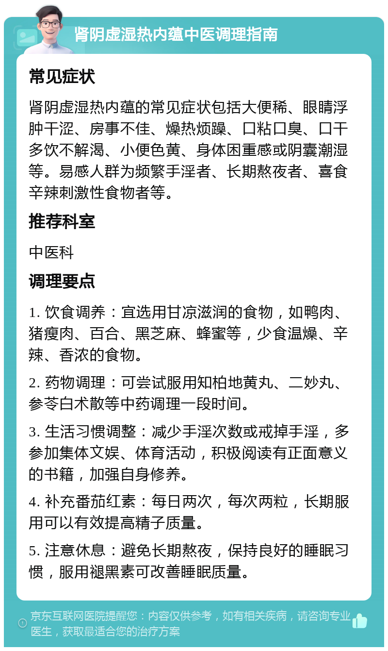 肾阴虚湿热内蕴中医调理指南 常见症状 肾阴虚湿热内蕴的常见症状包括大便稀、眼睛浮肿干涩、房事不佳、燥热烦躁、口粘口臭、口干多饮不解渴、小便色黄、身体困重感或阴囊潮湿等。易感人群为频繁手淫者、长期熬夜者、喜食辛辣刺激性食物者等。 推荐科室 中医科 调理要点 1. 饮食调养：宜选用甘凉滋润的食物，如鸭肉、猪瘦肉、百合、黑芝麻、蜂蜜等，少食温燥、辛辣、香浓的食物。 2. 药物调理：可尝试服用知柏地黄丸、二妙丸、参苓白术散等中药调理一段时间。 3. 生活习惯调整：减少手淫次数或戒掉手淫，多参加集体文娱、体育活动，积极阅读有正面意义的书籍，加强自身修养。 4. 补充番茄红素：每日两次，每次两粒，长期服用可以有效提高精子质量。 5. 注意休息：避免长期熬夜，保持良好的睡眠习惯，服用褪黑素可改善睡眠质量。