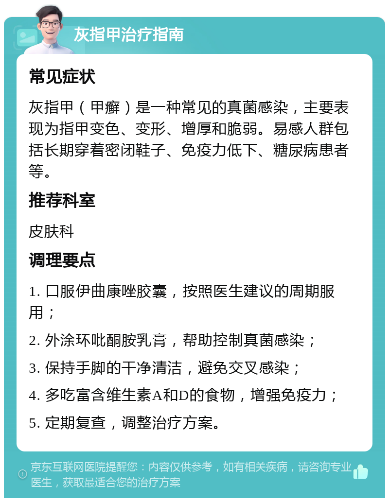 灰指甲治疗指南 常见症状 灰指甲（甲癣）是一种常见的真菌感染，主要表现为指甲变色、变形、增厚和脆弱。易感人群包括长期穿着密闭鞋子、免疫力低下、糖尿病患者等。 推荐科室 皮肤科 调理要点 1. 口服伊曲康唑胶囊，按照医生建议的周期服用； 2. 外涂环吡酮胺乳膏，帮助控制真菌感染； 3. 保持手脚的干净清洁，避免交叉感染； 4. 多吃富含维生素A和D的食物，增强免疫力； 5. 定期复查，调整治疗方案。