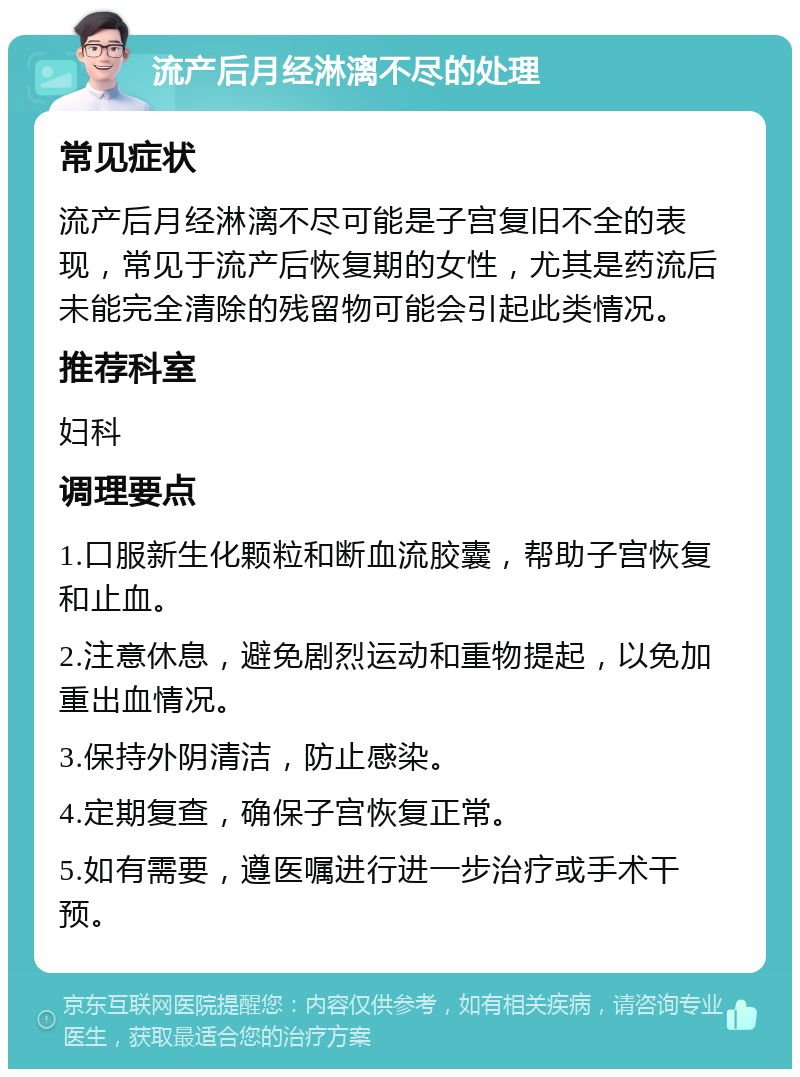 流产后月经淋漓不尽的处理 常见症状 流产后月经淋漓不尽可能是子宫复旧不全的表现，常见于流产后恢复期的女性，尤其是药流后未能完全清除的残留物可能会引起此类情况。 推荐科室 妇科 调理要点 1.口服新生化颗粒和断血流胶囊，帮助子宫恢复和止血。 2.注意休息，避免剧烈运动和重物提起，以免加重出血情况。 3.保持外阴清洁，防止感染。 4.定期复查，确保子宫恢复正常。 5.如有需要，遵医嘱进行进一步治疗或手术干预。