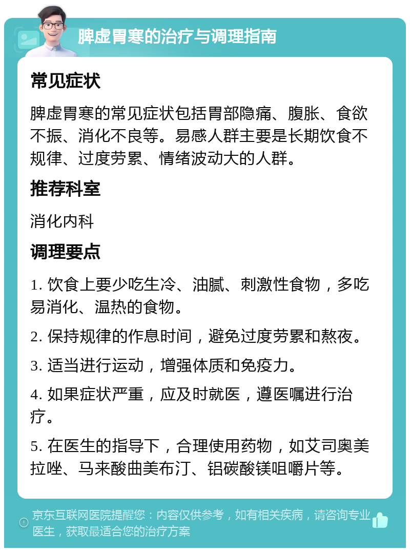 脾虚胃寒的治疗与调理指南 常见症状 脾虚胃寒的常见症状包括胃部隐痛、腹胀、食欲不振、消化不良等。易感人群主要是长期饮食不规律、过度劳累、情绪波动大的人群。 推荐科室 消化内科 调理要点 1. 饮食上要少吃生冷、油腻、刺激性食物，多吃易消化、温热的食物。 2. 保持规律的作息时间，避免过度劳累和熬夜。 3. 适当进行运动，增强体质和免疫力。 4. 如果症状严重，应及时就医，遵医嘱进行治疗。 5. 在医生的指导下，合理使用药物，如艾司奥美拉唑、马来酸曲美布汀、铝碳酸镁咀嚼片等。