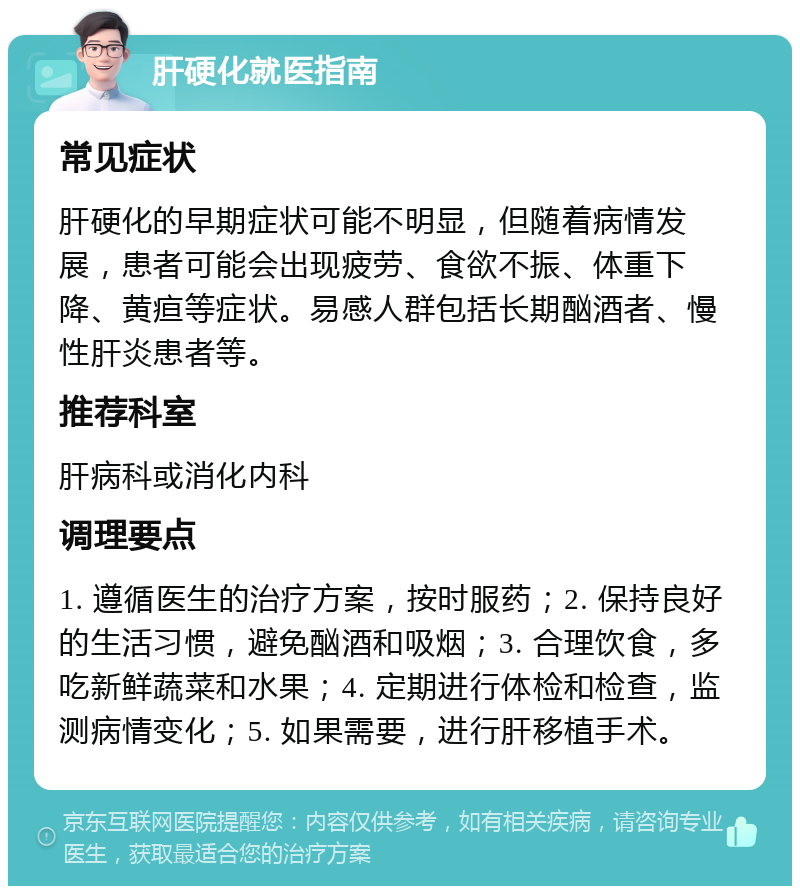 肝硬化就医指南 常见症状 肝硬化的早期症状可能不明显，但随着病情发展，患者可能会出现疲劳、食欲不振、体重下降、黄疸等症状。易感人群包括长期酗酒者、慢性肝炎患者等。 推荐科室 肝病科或消化内科 调理要点 1. 遵循医生的治疗方案，按时服药；2. 保持良好的生活习惯，避免酗酒和吸烟；3. 合理饮食，多吃新鲜蔬菜和水果；4. 定期进行体检和检查，监测病情变化；5. 如果需要，进行肝移植手术。