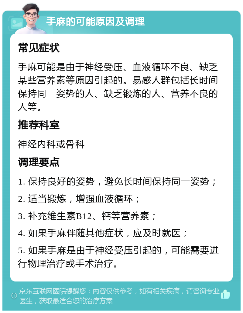 手麻的可能原因及调理 常见症状 手麻可能是由于神经受压、血液循环不良、缺乏某些营养素等原因引起的。易感人群包括长时间保持同一姿势的人、缺乏锻炼的人、营养不良的人等。 推荐科室 神经内科或骨科 调理要点 1. 保持良好的姿势，避免长时间保持同一姿势； 2. 适当锻炼，增强血液循环； 3. 补充维生素B12、钙等营养素； 4. 如果手麻伴随其他症状，应及时就医； 5. 如果手麻是由于神经受压引起的，可能需要进行物理治疗或手术治疗。