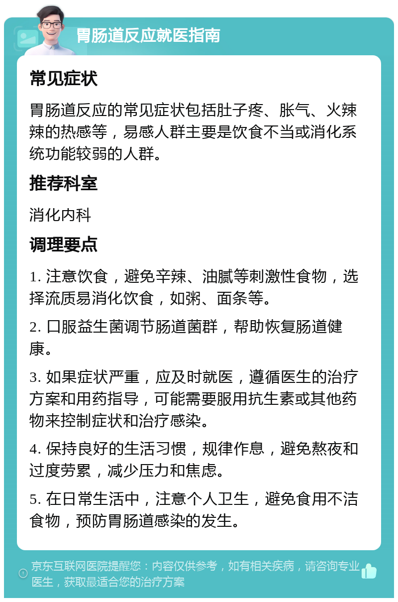 胃肠道反应就医指南 常见症状 胃肠道反应的常见症状包括肚子疼、胀气、火辣辣的热感等，易感人群主要是饮食不当或消化系统功能较弱的人群。 推荐科室 消化内科 调理要点 1. 注意饮食，避免辛辣、油腻等刺激性食物，选择流质易消化饮食，如粥、面条等。 2. 口服益生菌调节肠道菌群，帮助恢复肠道健康。 3. 如果症状严重，应及时就医，遵循医生的治疗方案和用药指导，可能需要服用抗生素或其他药物来控制症状和治疗感染。 4. 保持良好的生活习惯，规律作息，避免熬夜和过度劳累，减少压力和焦虑。 5. 在日常生活中，注意个人卫生，避免食用不洁食物，预防胃肠道感染的发生。