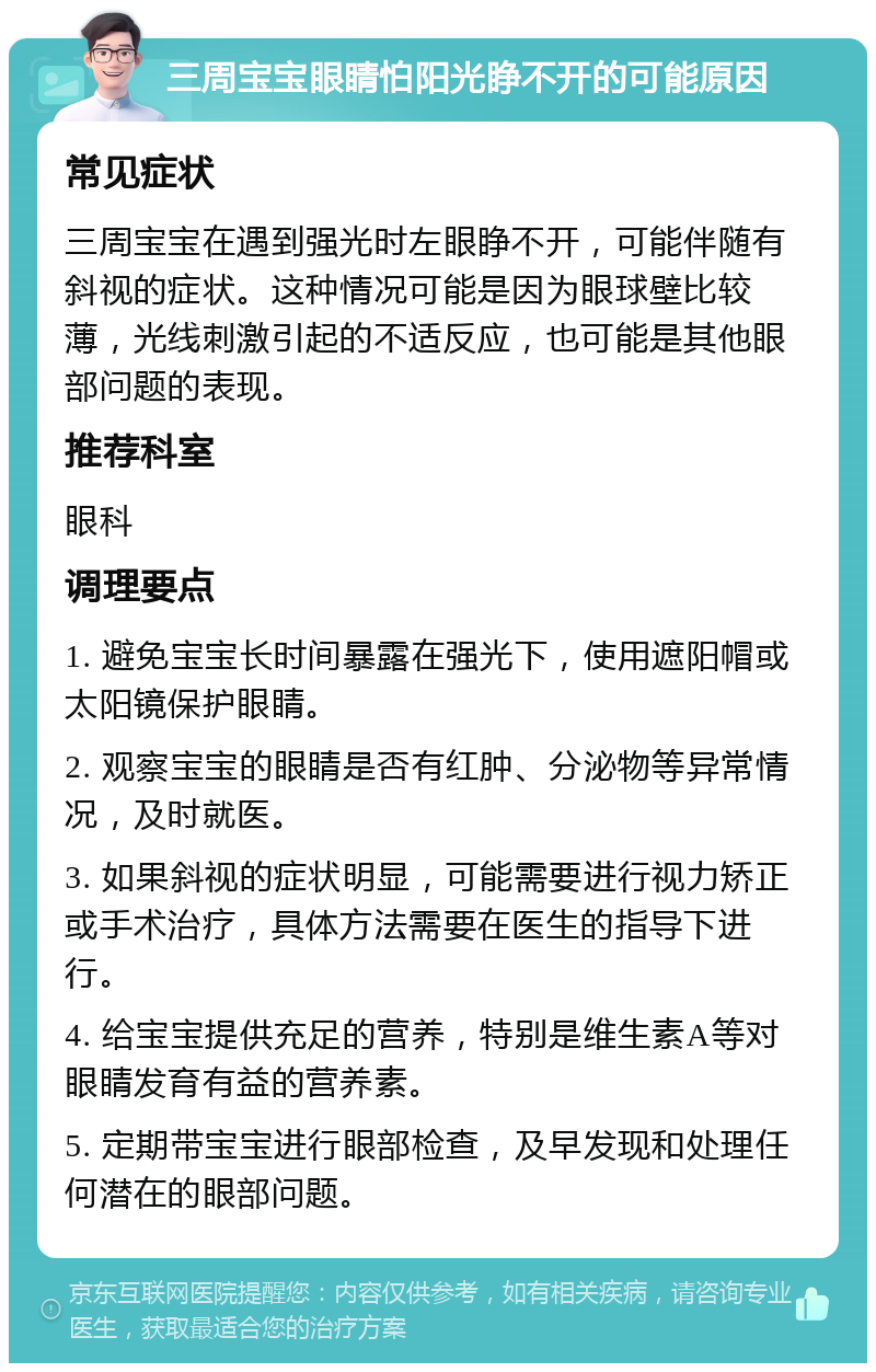 三周宝宝眼睛怕阳光睁不开的可能原因 常见症状 三周宝宝在遇到强光时左眼睁不开，可能伴随有斜视的症状。这种情况可能是因为眼球壁比较薄，光线刺激引起的不适反应，也可能是其他眼部问题的表现。 推荐科室 眼科 调理要点 1. 避免宝宝长时间暴露在强光下，使用遮阳帽或太阳镜保护眼睛。 2. 观察宝宝的眼睛是否有红肿、分泌物等异常情况，及时就医。 3. 如果斜视的症状明显，可能需要进行视力矫正或手术治疗，具体方法需要在医生的指导下进行。 4. 给宝宝提供充足的营养，特别是维生素A等对眼睛发育有益的营养素。 5. 定期带宝宝进行眼部检查，及早发现和处理任何潜在的眼部问题。