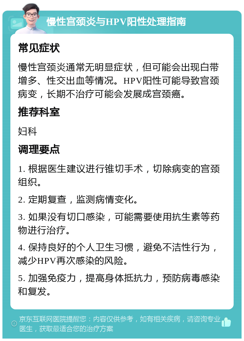 慢性宫颈炎与HPV阳性处理指南 常见症状 慢性宫颈炎通常无明显症状，但可能会出现白带增多、性交出血等情况。HPV阳性可能导致宫颈病变，长期不治疗可能会发展成宫颈癌。 推荐科室 妇科 调理要点 1. 根据医生建议进行锥切手术，切除病变的宫颈组织。 2. 定期复查，监测病情变化。 3. 如果没有切口感染，可能需要使用抗生素等药物进行治疗。 4. 保持良好的个人卫生习惯，避免不洁性行为，减少HPV再次感染的风险。 5. 加强免疫力，提高身体抵抗力，预防病毒感染和复发。