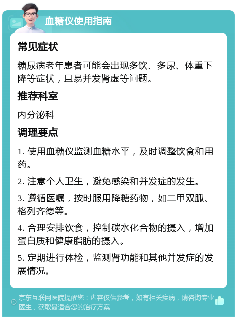 血糖仪使用指南 常见症状 糖尿病老年患者可能会出现多饮、多尿、体重下降等症状，且易并发肾虚等问题。 推荐科室 内分泌科 调理要点 1. 使用血糖仪监测血糖水平，及时调整饮食和用药。 2. 注意个人卫生，避免感染和并发症的发生。 3. 遵循医嘱，按时服用降糖药物，如二甲双胍、格列齐德等。 4. 合理安排饮食，控制碳水化合物的摄入，增加蛋白质和健康脂肪的摄入。 5. 定期进行体检，监测肾功能和其他并发症的发展情况。