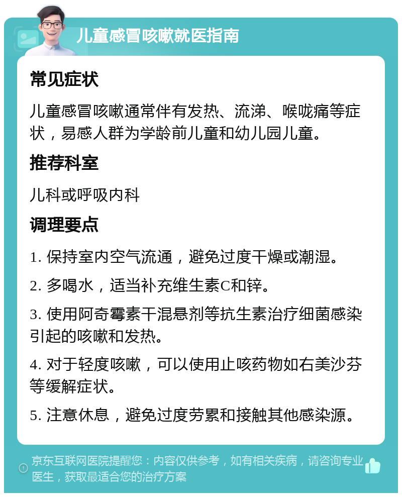 儿童感冒咳嗽就医指南 常见症状 儿童感冒咳嗽通常伴有发热、流涕、喉咙痛等症状，易感人群为学龄前儿童和幼儿园儿童。 推荐科室 儿科或呼吸内科 调理要点 1. 保持室内空气流通，避免过度干燥或潮湿。 2. 多喝水，适当补充维生素C和锌。 3. 使用阿奇霉素干混悬剂等抗生素治疗细菌感染引起的咳嗽和发热。 4. 对于轻度咳嗽，可以使用止咳药物如右美沙芬等缓解症状。 5. 注意休息，避免过度劳累和接触其他感染源。