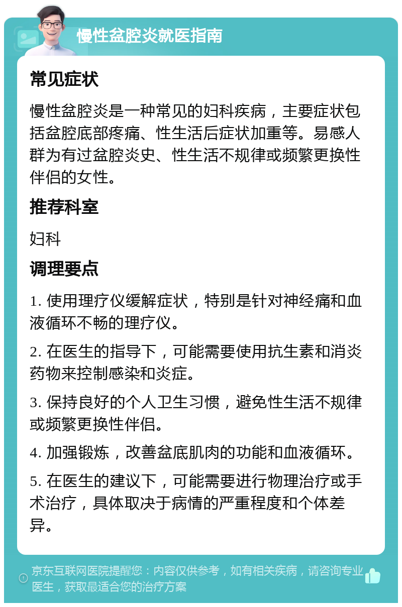 慢性盆腔炎就医指南 常见症状 慢性盆腔炎是一种常见的妇科疾病，主要症状包括盆腔底部疼痛、性生活后症状加重等。易感人群为有过盆腔炎史、性生活不规律或频繁更换性伴侣的女性。 推荐科室 妇科 调理要点 1. 使用理疗仪缓解症状，特别是针对神经痛和血液循环不畅的理疗仪。 2. 在医生的指导下，可能需要使用抗生素和消炎药物来控制感染和炎症。 3. 保持良好的个人卫生习惯，避免性生活不规律或频繁更换性伴侣。 4. 加强锻炼，改善盆底肌肉的功能和血液循环。 5. 在医生的建议下，可能需要进行物理治疗或手术治疗，具体取决于病情的严重程度和个体差异。