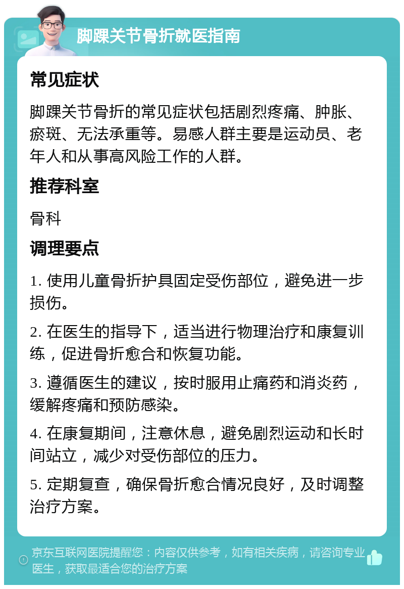 脚踝关节骨折就医指南 常见症状 脚踝关节骨折的常见症状包括剧烈疼痛、肿胀、瘀斑、无法承重等。易感人群主要是运动员、老年人和从事高风险工作的人群。 推荐科室 骨科 调理要点 1. 使用儿童骨折护具固定受伤部位，避免进一步损伤。 2. 在医生的指导下，适当进行物理治疗和康复训练，促进骨折愈合和恢复功能。 3. 遵循医生的建议，按时服用止痛药和消炎药，缓解疼痛和预防感染。 4. 在康复期间，注意休息，避免剧烈运动和长时间站立，减少对受伤部位的压力。 5. 定期复查，确保骨折愈合情况良好，及时调整治疗方案。