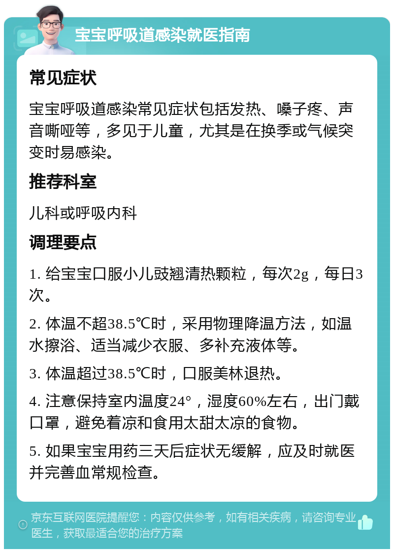 宝宝呼吸道感染就医指南 常见症状 宝宝呼吸道感染常见症状包括发热、嗓子疼、声音嘶哑等，多见于儿童，尤其是在换季或气候突变时易感染。 推荐科室 儿科或呼吸内科 调理要点 1. 给宝宝口服小儿豉翘清热颗粒，每次2g，每日3次。 2. 体温不超38.5℃时，采用物理降温方法，如温水擦浴、适当减少衣服、多补充液体等。 3. 体温超过38.5℃时，口服美林退热。 4. 注意保持室内温度24°，湿度60%左右，出门戴口罩，避免着凉和食用太甜太凉的食物。 5. 如果宝宝用药三天后症状无缓解，应及时就医并完善血常规检查。