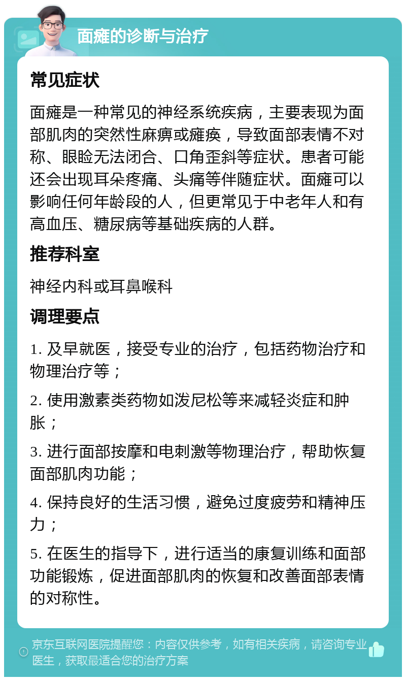 面瘫的诊断与治疗 常见症状 面瘫是一种常见的神经系统疾病，主要表现为面部肌肉的突然性麻痹或瘫痪，导致面部表情不对称、眼睑无法闭合、口角歪斜等症状。患者可能还会出现耳朵疼痛、头痛等伴随症状。面瘫可以影响任何年龄段的人，但更常见于中老年人和有高血压、糖尿病等基础疾病的人群。 推荐科室 神经内科或耳鼻喉科 调理要点 1. 及早就医，接受专业的治疗，包括药物治疗和物理治疗等； 2. 使用激素类药物如泼尼松等来减轻炎症和肿胀； 3. 进行面部按摩和电刺激等物理治疗，帮助恢复面部肌肉功能； 4. 保持良好的生活习惯，避免过度疲劳和精神压力； 5. 在医生的指导下，进行适当的康复训练和面部功能锻炼，促进面部肌肉的恢复和改善面部表情的对称性。