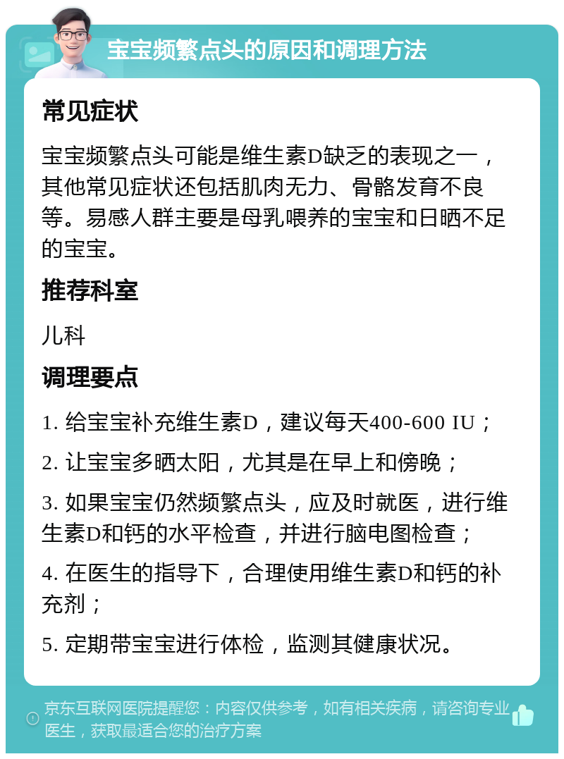 宝宝频繁点头的原因和调理方法 常见症状 宝宝频繁点头可能是维生素D缺乏的表现之一，其他常见症状还包括肌肉无力、骨骼发育不良等。易感人群主要是母乳喂养的宝宝和日晒不足的宝宝。 推荐科室 儿科 调理要点 1. 给宝宝补充维生素D，建议每天400-600 IU； 2. 让宝宝多晒太阳，尤其是在早上和傍晚； 3. 如果宝宝仍然频繁点头，应及时就医，进行维生素D和钙的水平检查，并进行脑电图检查； 4. 在医生的指导下，合理使用维生素D和钙的补充剂； 5. 定期带宝宝进行体检，监测其健康状况。