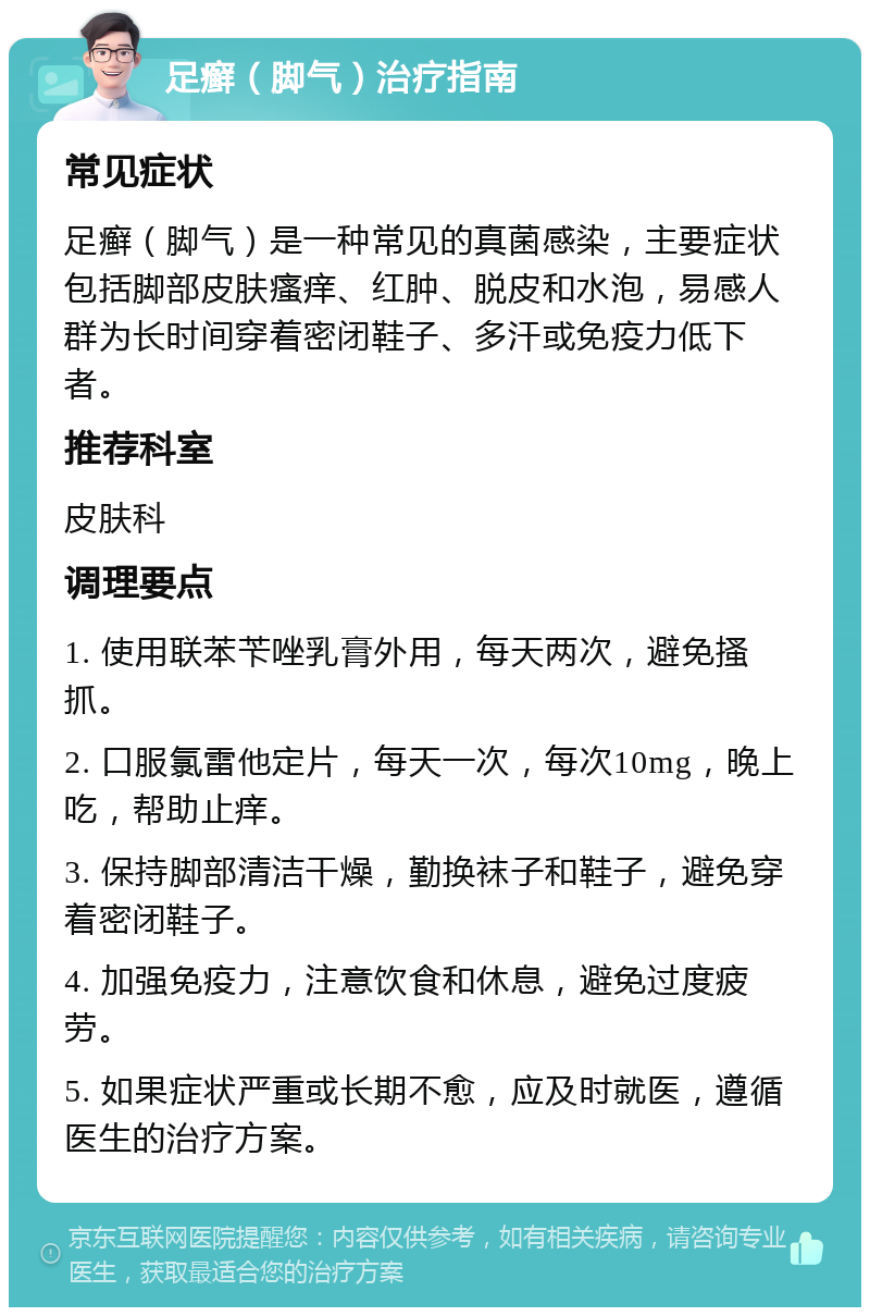 足癣（脚气）治疗指南 常见症状 足癣（脚气）是一种常见的真菌感染，主要症状包括脚部皮肤瘙痒、红肿、脱皮和水泡，易感人群为长时间穿着密闭鞋子、多汗或免疫力低下者。 推荐科室 皮肤科 调理要点 1. 使用联苯苄唑乳膏外用，每天两次，避免搔抓。 2. 口服氯雷他定片，每天一次，每次10mg，晚上吃，帮助止痒。 3. 保持脚部清洁干燥，勤换袜子和鞋子，避免穿着密闭鞋子。 4. 加强免疫力，注意饮食和休息，避免过度疲劳。 5. 如果症状严重或长期不愈，应及时就医，遵循医生的治疗方案。