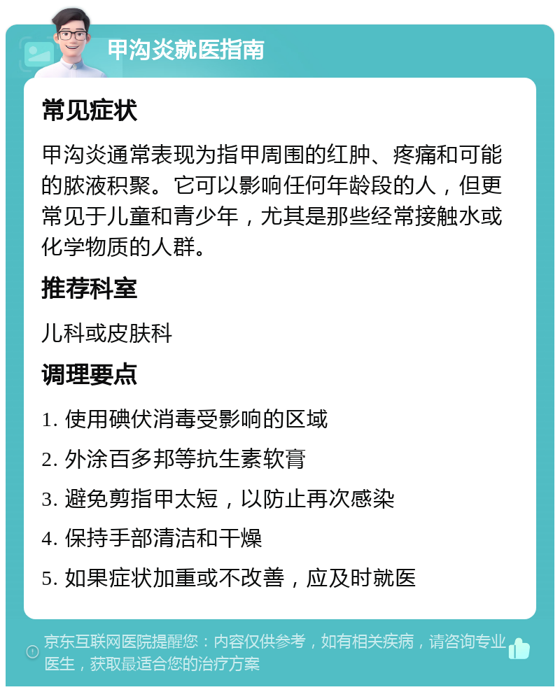 甲沟炎就医指南 常见症状 甲沟炎通常表现为指甲周围的红肿、疼痛和可能的脓液积聚。它可以影响任何年龄段的人，但更常见于儿童和青少年，尤其是那些经常接触水或化学物质的人群。 推荐科室 儿科或皮肤科 调理要点 1. 使用碘伏消毒受影响的区域 2. 外涂百多邦等抗生素软膏 3. 避免剪指甲太短，以防止再次感染 4. 保持手部清洁和干燥 5. 如果症状加重或不改善，应及时就医