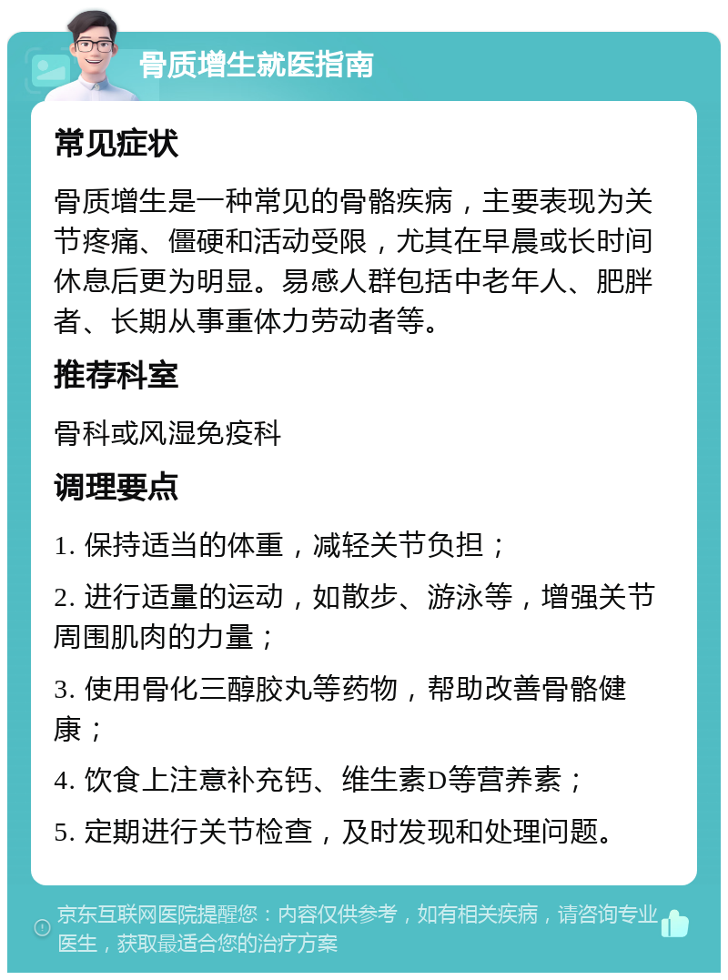 骨质增生就医指南 常见症状 骨质增生是一种常见的骨骼疾病，主要表现为关节疼痛、僵硬和活动受限，尤其在早晨或长时间休息后更为明显。易感人群包括中老年人、肥胖者、长期从事重体力劳动者等。 推荐科室 骨科或风湿免疫科 调理要点 1. 保持适当的体重，减轻关节负担； 2. 进行适量的运动，如散步、游泳等，增强关节周围肌肉的力量； 3. 使用骨化三醇胶丸等药物，帮助改善骨骼健康； 4. 饮食上注意补充钙、维生素D等营养素； 5. 定期进行关节检查，及时发现和处理问题。