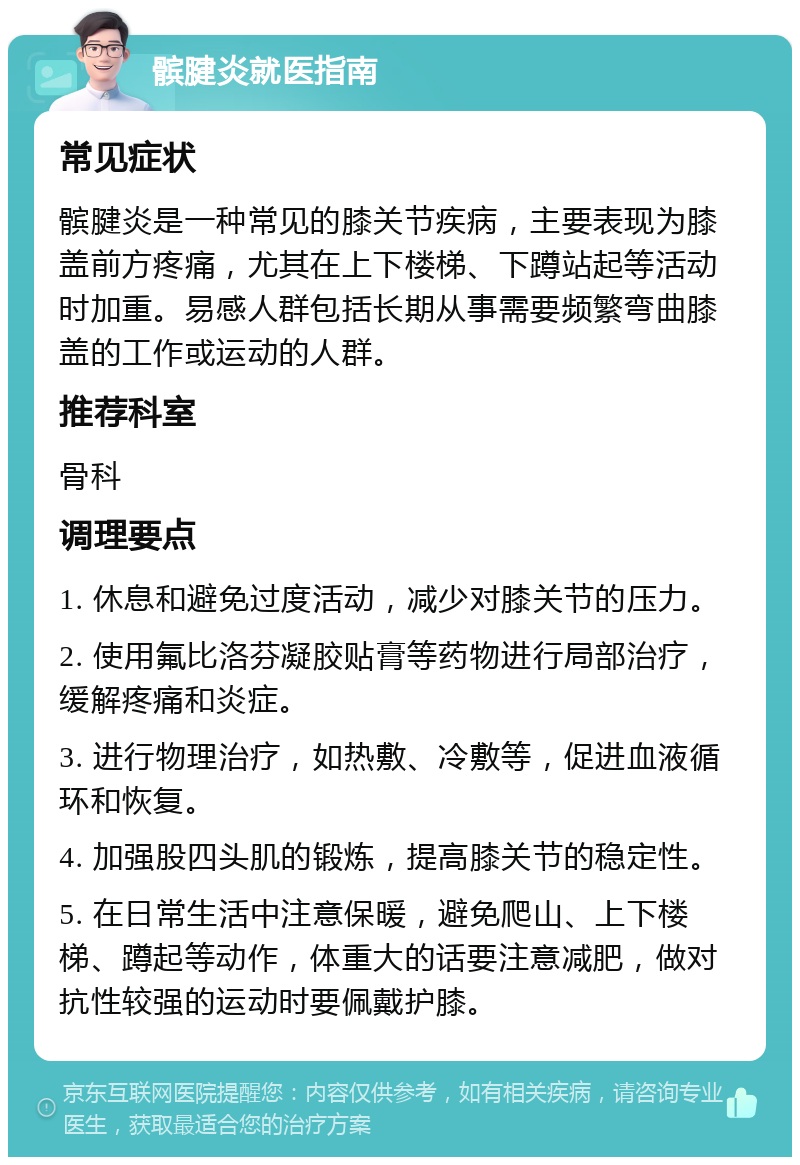 髌腱炎就医指南 常见症状 髌腱炎是一种常见的膝关节疾病，主要表现为膝盖前方疼痛，尤其在上下楼梯、下蹲站起等活动时加重。易感人群包括长期从事需要频繁弯曲膝盖的工作或运动的人群。 推荐科室 骨科 调理要点 1. 休息和避免过度活动，减少对膝关节的压力。 2. 使用氟比洛芬凝胶贴膏等药物进行局部治疗，缓解疼痛和炎症。 3. 进行物理治疗，如热敷、冷敷等，促进血液循环和恢复。 4. 加强股四头肌的锻炼，提高膝关节的稳定性。 5. 在日常生活中注意保暖，避免爬山、上下楼梯、蹲起等动作，体重大的话要注意减肥，做对抗性较强的运动时要佩戴护膝。