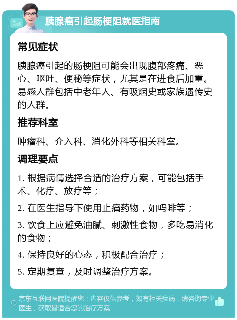 胰腺癌引起肠梗阻就医指南 常见症状 胰腺癌引起的肠梗阻可能会出现腹部疼痛、恶心、呕吐、便秘等症状，尤其是在进食后加重。易感人群包括中老年人、有吸烟史或家族遗传史的人群。 推荐科室 肿瘤科、介入科、消化外科等相关科室。 调理要点 1. 根据病情选择合适的治疗方案，可能包括手术、化疗、放疗等； 2. 在医生指导下使用止痛药物，如吗啡等； 3. 饮食上应避免油腻、刺激性食物，多吃易消化的食物； 4. 保持良好的心态，积极配合治疗； 5. 定期复查，及时调整治疗方案。