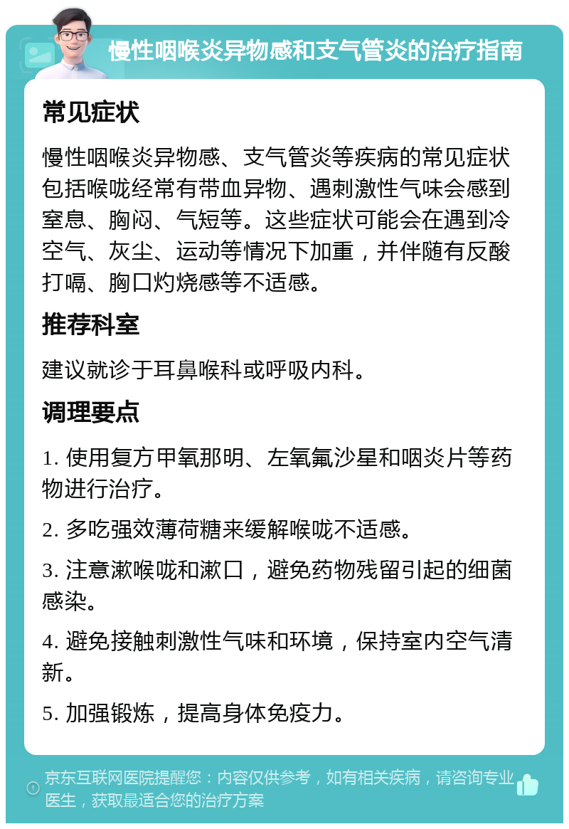 慢性咽喉炎异物感和支气管炎的治疗指南 常见症状 慢性咽喉炎异物感、支气管炎等疾病的常见症状包括喉咙经常有带血异物、遇刺激性气味会感到窒息、胸闷、气短等。这些症状可能会在遇到冷空气、灰尘、运动等情况下加重，并伴随有反酸打嗝、胸口灼烧感等不适感。 推荐科室 建议就诊于耳鼻喉科或呼吸内科。 调理要点 1. 使用复方甲氧那明、左氧氟沙星和咽炎片等药物进行治疗。 2. 多吃强效薄荷糖来缓解喉咙不适感。 3. 注意漱喉咙和漱口，避免药物残留引起的细菌感染。 4. 避免接触刺激性气味和环境，保持室内空气清新。 5. 加强锻炼，提高身体免疫力。