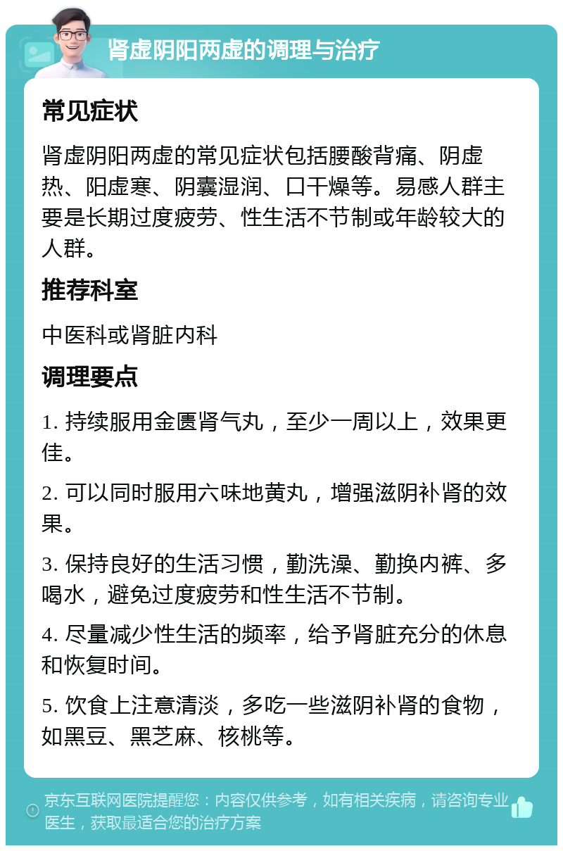 肾虚阴阳两虚的调理与治疗 常见症状 肾虚阴阳两虚的常见症状包括腰酸背痛、阴虚热、阳虚寒、阴囊湿润、口干燥等。易感人群主要是长期过度疲劳、性生活不节制或年龄较大的人群。 推荐科室 中医科或肾脏内科 调理要点 1. 持续服用金匮肾气丸，至少一周以上，效果更佳。 2. 可以同时服用六味地黄丸，增强滋阴补肾的效果。 3. 保持良好的生活习惯，勤洗澡、勤换内裤、多喝水，避免过度疲劳和性生活不节制。 4. 尽量减少性生活的频率，给予肾脏充分的休息和恢复时间。 5. 饮食上注意清淡，多吃一些滋阴补肾的食物，如黑豆、黑芝麻、核桃等。