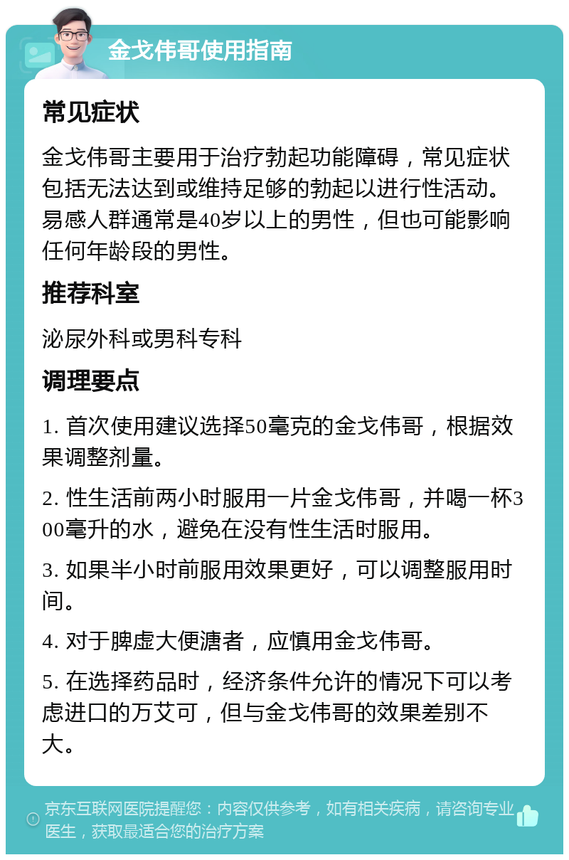 金戈伟哥使用指南 常见症状 金戈伟哥主要用于治疗勃起功能障碍，常见症状包括无法达到或维持足够的勃起以进行性活动。易感人群通常是40岁以上的男性，但也可能影响任何年龄段的男性。 推荐科室 泌尿外科或男科专科 调理要点 1. 首次使用建议选择50毫克的金戈伟哥，根据效果调整剂量。 2. 性生活前两小时服用一片金戈伟哥，并喝一杯300毫升的水，避免在没有性生活时服用。 3. 如果半小时前服用效果更好，可以调整服用时间。 4. 对于脾虚大便溏者，应慎用金戈伟哥。 5. 在选择药品时，经济条件允许的情况下可以考虑进口的万艾可，但与金戈伟哥的效果差别不大。