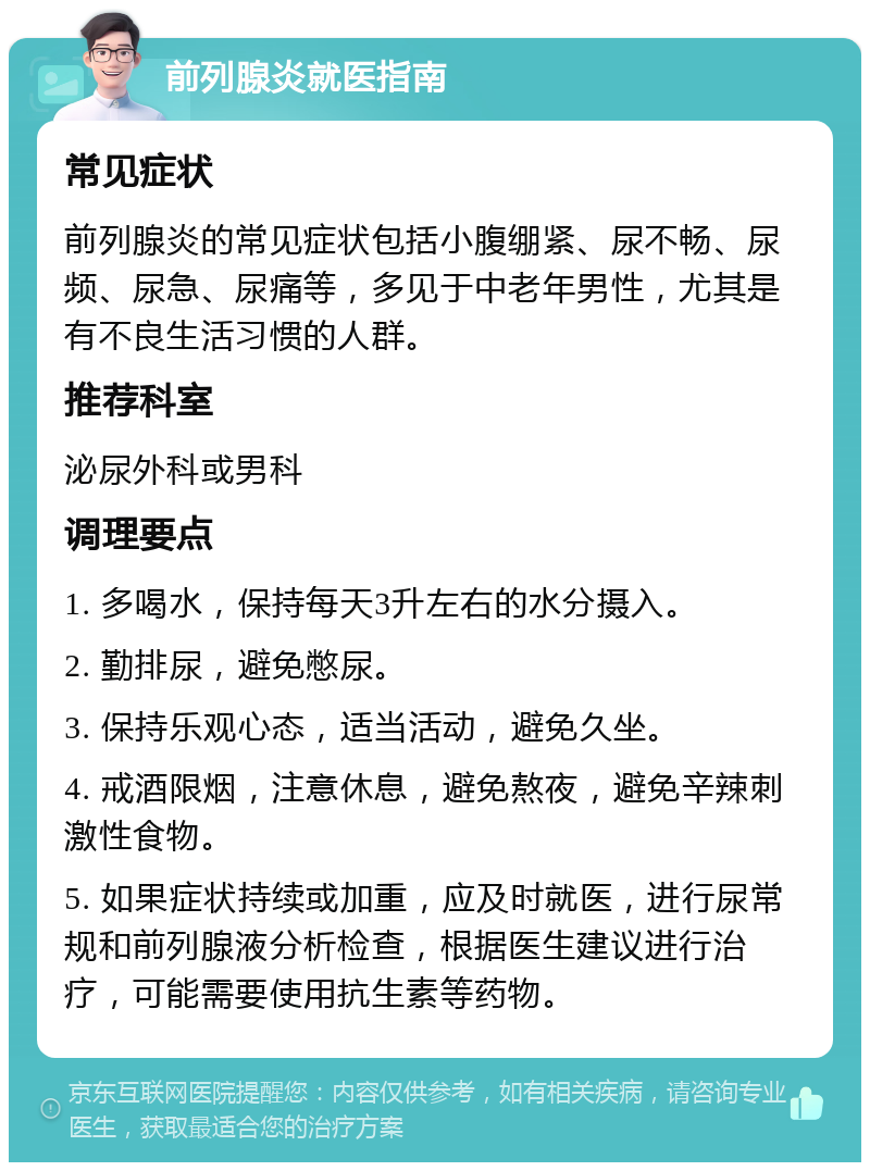 前列腺炎就医指南 常见症状 前列腺炎的常见症状包括小腹绷紧、尿不畅、尿频、尿急、尿痛等，多见于中老年男性，尤其是有不良生活习惯的人群。 推荐科室 泌尿外科或男科 调理要点 1. 多喝水，保持每天3升左右的水分摄入。 2. 勤排尿，避免憋尿。 3. 保持乐观心态，适当活动，避免久坐。 4. 戒酒限烟，注意休息，避免熬夜，避免辛辣刺激性食物。 5. 如果症状持续或加重，应及时就医，进行尿常规和前列腺液分析检查，根据医生建议进行治疗，可能需要使用抗生素等药物。