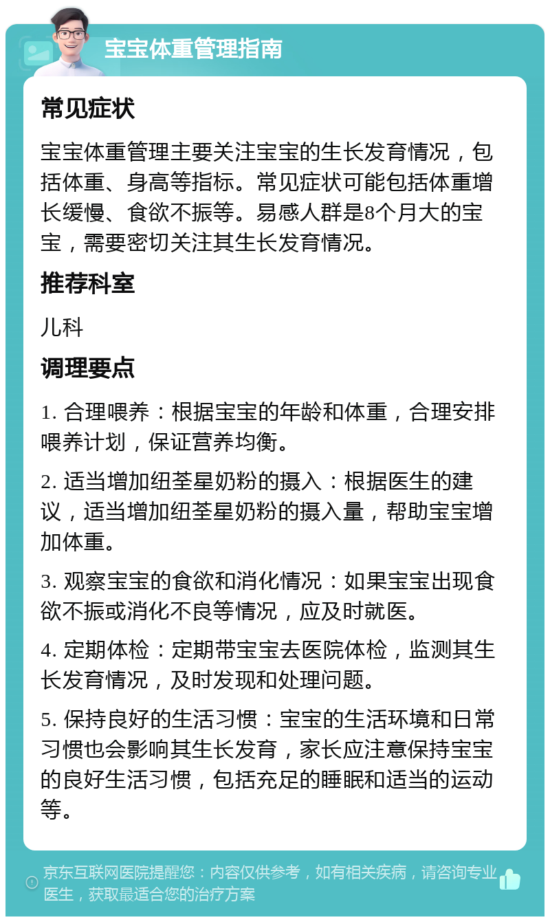 宝宝体重管理指南 常见症状 宝宝体重管理主要关注宝宝的生长发育情况，包括体重、身高等指标。常见症状可能包括体重增长缓慢、食欲不振等。易感人群是8个月大的宝宝，需要密切关注其生长发育情况。 推荐科室 儿科 调理要点 1. 合理喂养：根据宝宝的年龄和体重，合理安排喂养计划，保证营养均衡。 2. 适当增加纽荃星奶粉的摄入：根据医生的建议，适当增加纽荃星奶粉的摄入量，帮助宝宝增加体重。 3. 观察宝宝的食欲和消化情况：如果宝宝出现食欲不振或消化不良等情况，应及时就医。 4. 定期体检：定期带宝宝去医院体检，监测其生长发育情况，及时发现和处理问题。 5. 保持良好的生活习惯：宝宝的生活环境和日常习惯也会影响其生长发育，家长应注意保持宝宝的良好生活习惯，包括充足的睡眠和适当的运动等。