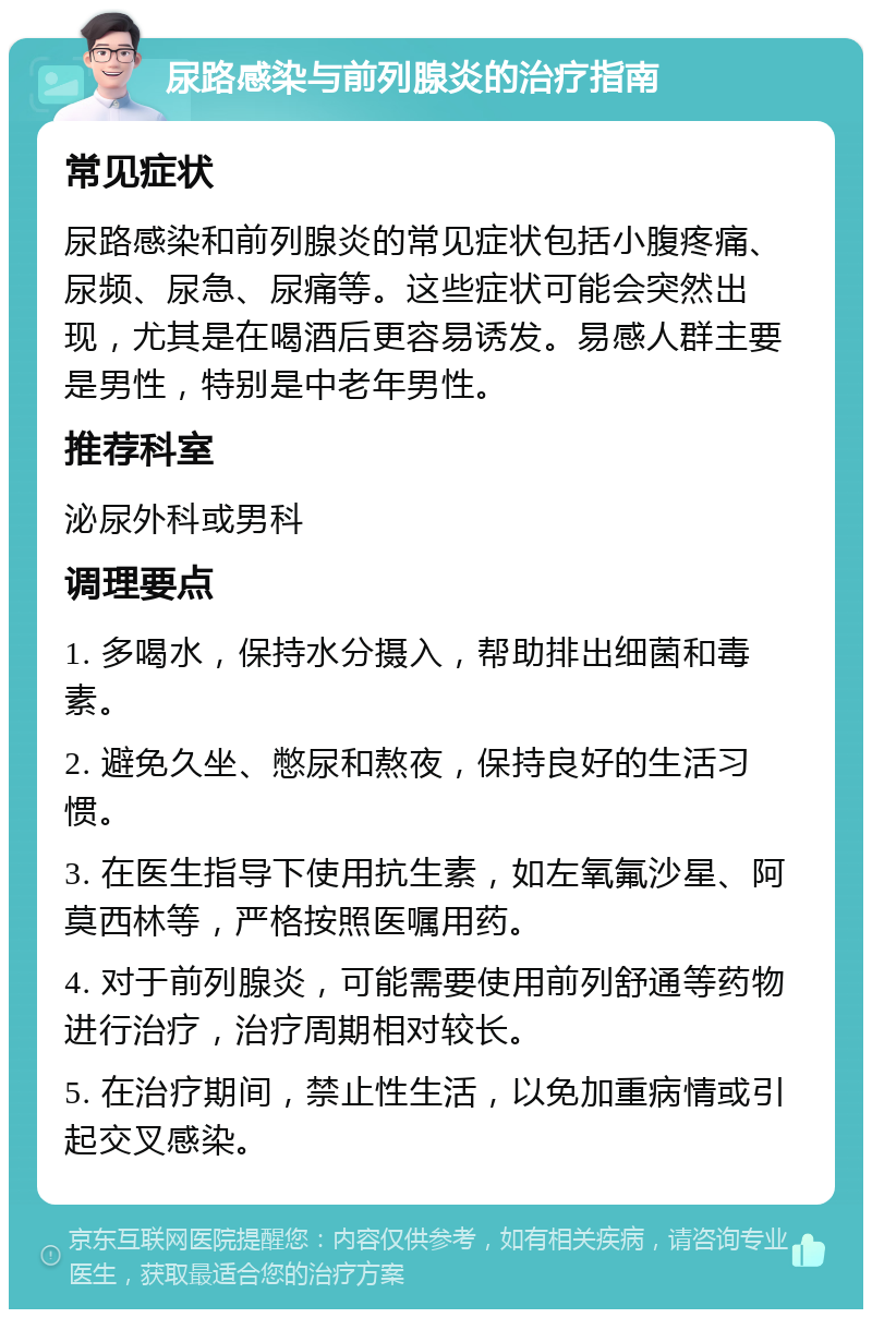 尿路感染与前列腺炎的治疗指南 常见症状 尿路感染和前列腺炎的常见症状包括小腹疼痛、尿频、尿急、尿痛等。这些症状可能会突然出现，尤其是在喝酒后更容易诱发。易感人群主要是男性，特别是中老年男性。 推荐科室 泌尿外科或男科 调理要点 1. 多喝水，保持水分摄入，帮助排出细菌和毒素。 2. 避免久坐、憋尿和熬夜，保持良好的生活习惯。 3. 在医生指导下使用抗生素，如左氧氟沙星、阿莫西林等，严格按照医嘱用药。 4. 对于前列腺炎，可能需要使用前列舒通等药物进行治疗，治疗周期相对较长。 5. 在治疗期间，禁止性生活，以免加重病情或引起交叉感染。